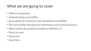 What we are going to cover
• Different disabilities
• Understanding accessibility
• Accessibility for Ontarians with Disabilities Act (AODA)
• The Accessibility Standard for Information and Communications
• Web Content Accessibility Guidelines (WCAG) 2.0
• Places to start
• Resources
• Questions
 