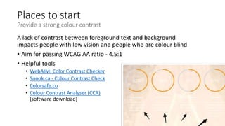 Places to start
Provide a strong colour contrast
A lack of contrast between foreground text and background
impacts people with low vision and people who are colour blind
• Aim for passing WCAG AA ratio - 4.5:1
• Helpful tools
• WebAIM: Color Contrast Checker
• Snook.ca - Colour Contrast Check
• Colorsafe.co
• Colour Contrast Analyser (CCA)
(software download)
 