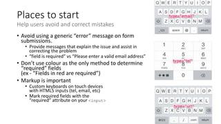 Places to start
Help users avoid and correct mistakes
• Avoid using a generic “error” message on form
submissions.
• Provide messages that explain the issue and assist in
correcting the problem
• “field is required” vs “Please enter a valid email address”
• Don’t use colour as the only method to determine
“required” fields
(ex - “Fields in red are required”)
• Markup is important
• Custom keyboards on touch devices
with HTML5 inputs (tel, email, etc)
• Mark required fields with the
“required” attribute on your <input>
 