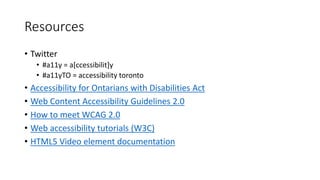 Resources
• Twitter
• #a11y = a[ccessibilit]y
• #a11yTO = accessibility toronto
• Accessibility for Ontarians with Disabilities Act
• Web Content Accessibility Guidelines 2.0
• How to meet WCAG 2.0
• Web accessibility tutorials (W3C)
• HTML5 Video element documentation
 