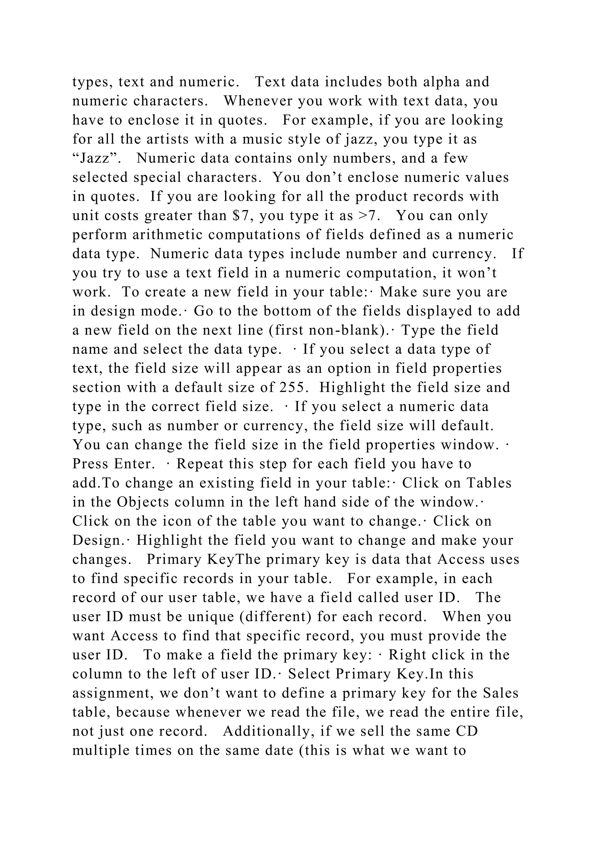 types, text and numeric. Text data includes both alpha and
numeric characters. Whenever you work with text data, you
have to enclose it in quotes. For example, if you are looking
for all the artists with a music style of jazz, you type it as
“Jazz”. Numeric data contains only numbers, and a few
selected special characters. You don’t enclose numeric values
in quotes. If you are looking for all the product records with
unit costs greater than $7, you type it as >7. You can only
perform arithmetic computations of fields defined as a numeric
data type. Numeric data types include number and currency. If
you try to use a text field in a numeric computation, it won’t
work. To create a new field in your table:· Make sure you are
in design mode.· Go to the bottom of the fields displayed to add
a new field on the next line (first non-blank).· Type the field
name and select the data type. · If you select a data type of
text, the field size will appear as an option in field properties
section with a default size of 255. Highlight the field size and
type in the correct field size. · If you select a numeric data
type, such as number or currency, the field size will default.
You can change the field size in the field properties window. ·
Press Enter. · Repeat this step for each field you have to
add.To change an existing field in your table:· Click on Tables
in the Objects column in the left hand side of the window.·
Click on the icon of the table you want to change.· Click on
Design.· Highlight the field you want to change and make your
changes. Primary KeyThe primary key is data that Access uses
to find specific records in your table. For example, in each
record of our user table, we have a field called user ID. The
user ID must be unique (different) for each record. When you
want Access to find that specific record, you must provide the
user ID. To make a field the primary key: · Right click in the
column to the left of user ID.· Select Primary Key.In this
assignment, we don’t want to define a primary key for the Sales
table, because whenever we read the file, we read the entire file,
not just one record. Additionally, if we sell the same CD
multiple times on the same date (this is what we want to
 