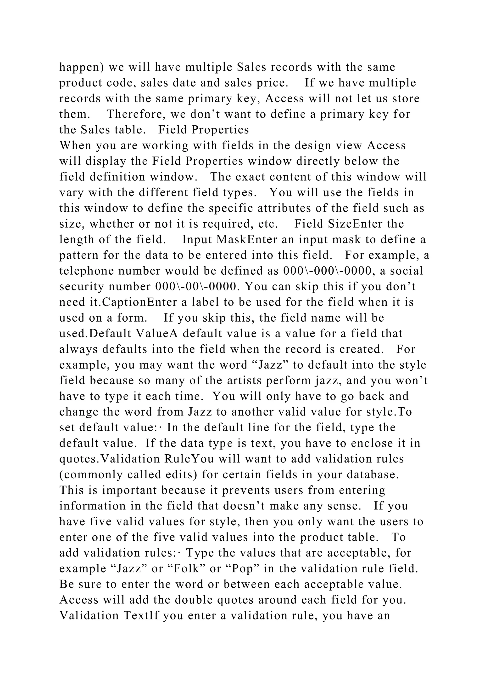 happen) we will have multiple Sales records with the same
product code, sales date and sales price. If we have multiple
records with the same primary key, Access will not let us store
them. Therefore, we don’t want to define a primary key for
the Sales table. Field Properties
When you are working with fields in the design view Access
will display the Field Properties window directly below the
field definition window. The exact content of this window will
vary with the different field types. You will use the fields in
this window to define the specific attributes of the field such as
size, whether or not it is required, etc. Field SizeEnter the
length of the field. Input MaskEnter an input mask to define a
pattern for the data to be entered into this field. For example, a
telephone number would be defined as 000-000-0000, a social
security number 000-00-0000. You can skip this if you don’t
need it.CaptionEnter a label to be used for the field when it is
used on a form. If you skip this, the field name will be
used.Default ValueA default value is a value for a field that
always defaults into the field when the record is created. For
example, you may want the word “Jazz” to default into the style
field because so many of the artists perform jazz, and you won’t
have to type it each time. You will only have to go back and
change the word from Jazz to another valid value for style.To
set default value:· In the default line for the field, type the
default value. If the data type is text, you have to enclose it in
quotes.Validation RuleYou will want to add validation rules
(commonly called edits) for certain fields in your database.
This is important because it prevents users from entering
information in the field that doesn’t make any sense. If you
have five valid values for style, then you only want the users to
enter one of the five valid values into the product table. To
add validation rules:· Type the values that are acceptable, for
example “Jazz” or “Folk” or “Pop” in the validation rule field.
Be sure to enter the word or between each acceptable value.
Access will add the double quotes around each field for you.
Validation TextIf you enter a validation rule, you have an
 