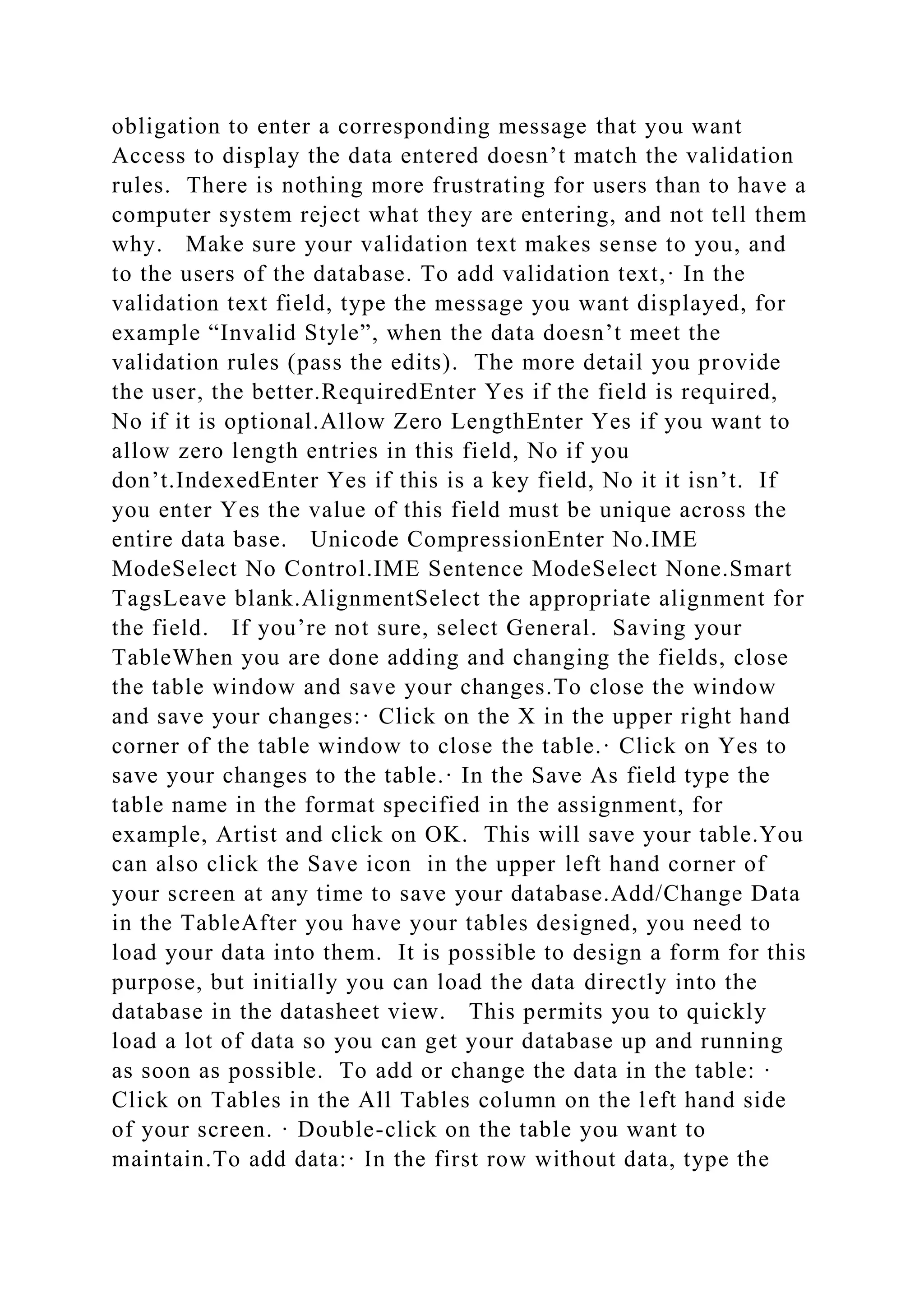 obligation to enter a corresponding message that you want
Access to display the data entered doesn’t match the validation
rules. There is nothing more frustrating for users than to have a
computer system reject what they are entering, and not tell them
why. Make sure your validation text makes sense to you, and
to the users of the database. To add validation text,· In the
validation text field, type the message you want displayed, for
example “Invalid Style”, when the data doesn’t meet the
validation rules (pass the edits). The more detail you provide
the user, the better.RequiredEnter Yes if the field is required,
No if it is optional.Allow Zero LengthEnter Yes if you want to
allow zero length entries in this field, No if you
don’t.IndexedEnter Yes if this is a key field, No it it isn’t. If
you enter Yes the value of this field must be unique across the
entire data base. Unicode CompressionEnter No.IME
ModeSelect No Control.IME Sentence ModeSelect None.Smart
TagsLeave blank.AlignmentSelect the appropriate alignment for
the field. If you’re not sure, select General. Saving your
TableWhen you are done adding and changing the fields, close
the table window and save your changes.To close the window
and save your changes:· Click on the X in the upper right hand
corner of the table window to close the table.· Click on Yes to
save your changes to the table.· In the Save As field type the
table name in the format specified in the assignment, for
example, Artist and click on OK. This will save your table.You
can also click the Save icon in the upper left hand corner of
your screen at any time to save your database.Add/Change Data
in the TableAfter you have your tables designed, you need to
load your data into them. It is possible to design a form for this
purpose, but initially you can load the data directly into the
database in the datasheet view. This permits you to quickly
load a lot of data so you can get your database up and running
as soon as possible. To add or change the data in the table: ·
Click on Tables in the All Tables column on the left hand side
of your screen. · Double-click on the table you want to
maintain.To add data:· In the first row without data, type the
 