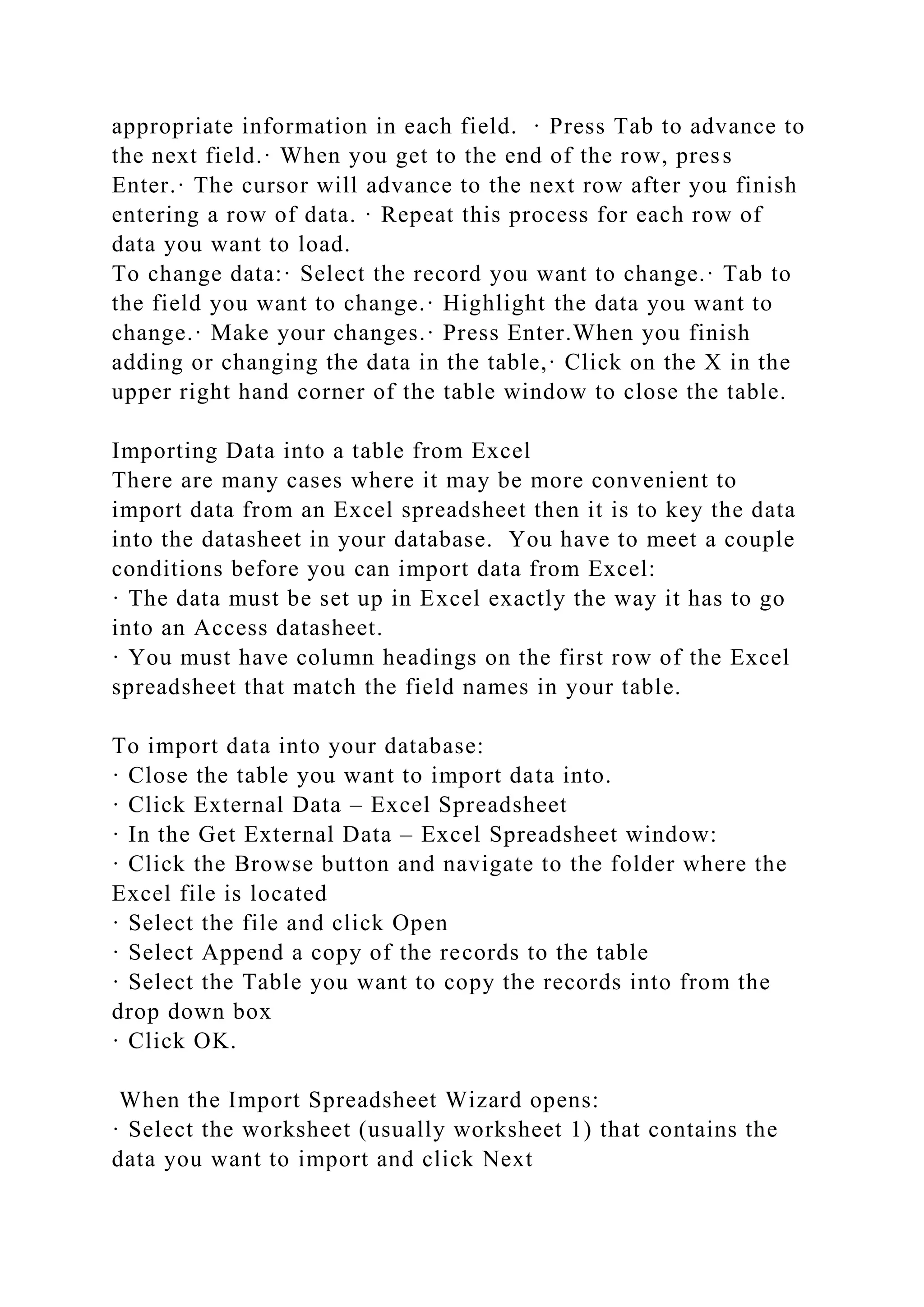 appropriate information in each field. · Press Tab to advance to
the next field.· When you get to the end of the row, press
Enter.· The cursor will advance to the next row after you finish
entering a row of data. · Repeat this process for each row of
data you want to load.
To change data:· Select the record you want to change.· Tab to
the field you want to change.· Highlight the data you want to
change.· Make your changes.· Press Enter.When you finish
adding or changing the data in the table,· Click on the X in the
upper right hand corner of the table window to close the table.
Importing Data into a table from Excel
There are many cases where it may be more convenient to
import data from an Excel spreadsheet then it is to key the data
into the datasheet in your database. You have to meet a couple
conditions before you can import data from Excel:
· The data must be set up in Excel exactly the way it has to go
into an Access datasheet.
· You must have column headings on the first row of the Excel
spreadsheet that match the field names in your table.
To import data into your database:
· Close the table you want to import data into.
· Click External Data – Excel Spreadsheet
· In the Get External Data – Excel Spreadsheet window:
· Click the Browse button and navigate to the folder where the
Excel file is located
· Select the file and click Open
· Select Append a copy of the records to the table
· Select the Table you want to copy the records into from the
drop down box
· Click OK.
When the Import Spreadsheet Wizard opens:
· Select the worksheet (usually worksheet 1) that contains the
data you want to import and click Next
 