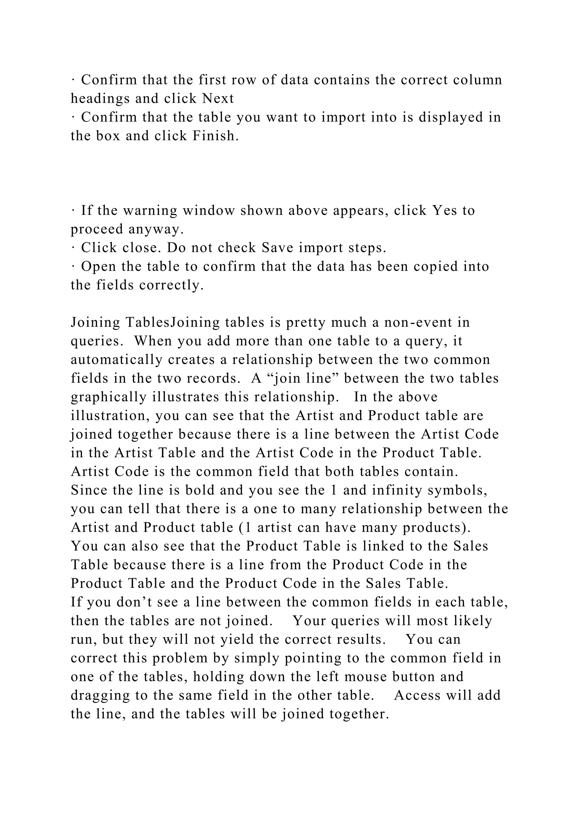 · Confirm that the first row of data contains the correct column
headings and click Next
· Confirm that the table you want to import into is displayed in
the box and click Finish.
· If the warning window shown above appears, click Yes to
proceed anyway.
· Click close. Do not check Save import steps.
· Open the table to confirm that the data has been copied into
the fields correctly.
Joining TablesJoining tables is pretty much a non-event in
queries. When you add more than one table to a query, it
automatically creates a relationship between the two common
fields in the two records. A “join line” between the two tables
graphically illustrates this relationship. In the above
illustration, you can see that the Artist and Product table are
joined together because there is a line between the Artist Code
in the Artist Table and the Artist Code in the Product Table.
Artist Code is the common field that both tables contain.
Since the line is bold and you see the 1 and infinity symbols,
you can tell that there is a one to many relationship between the
Artist and Product table (1 artist can have many products).
You can also see that the Product Table is linked to the Sales
Table because there is a line from the Product Code in the
Product Table and the Product Code in the Sales Table.
If you don’t see a line between the common fields in each table,
then the tables are not joined. Your queries will most likely
run, but they will not yield the correct results. You can
correct this problem by simply pointing to the common field in
one of the tables, holding down the left mouse button and
dragging to the same field in the other table. Access will add
the line, and the tables will be joined together.
 