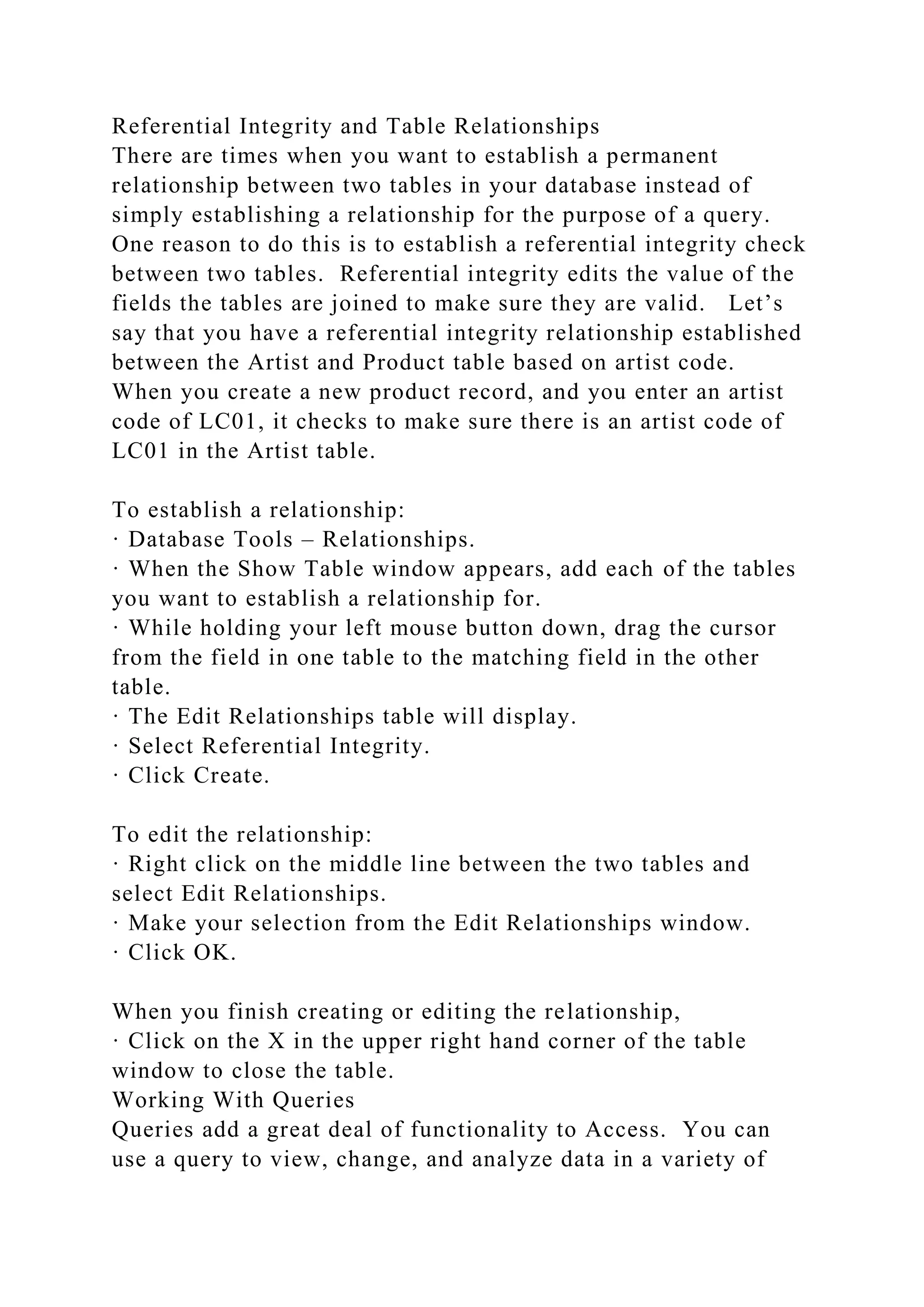 Referential Integrity and Table Relationships
There are times when you want to establish a permanent
relationship between two tables in your database instead of
simply establishing a relationship for the purpose of a query.
One reason to do this is to establish a referential integrity check
between two tables. Referential integrity edits the value of the
fields the tables are joined to make sure they are valid. Let’s
say that you have a referential integrity relationship established
between the Artist and Product table based on artist code.
When you create a new product record, and you enter an artist
code of LC01, it checks to make sure there is an artist code of
LC01 in the Artist table.
To establish a relationship:
· Database Tools – Relationships.
· When the Show Table window appears, add each of the tables
you want to establish a relationship for.
· While holding your left mouse button down, drag the cursor
from the field in one table to the matching field in the other
table.
· The Edit Relationships table will display.
· Select Referential Integrity.
· Click Create.
To edit the relationship:
· Right click on the middle line between the two tables and
select Edit Relationships.
· Make your selection from the Edit Relationships window.
· Click OK.
When you finish creating or editing the relationship,
· Click on the X in the upper right hand corner of the table
window to close the table.
Working With Queries
Queries add a great deal of functionality to Access. You can
use a query to view, change, and analyze data in a variety of
 