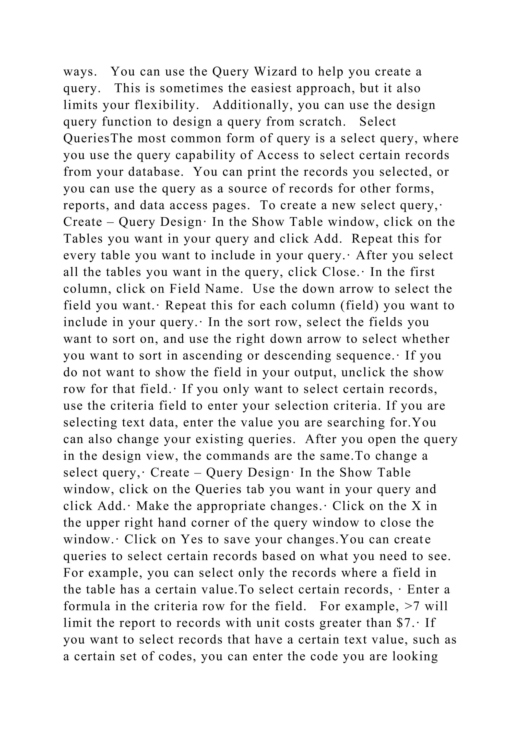 ways. You can use the Query Wizard to help you create a
query. This is sometimes the easiest approach, but it also
limits your flexibility. Additionally, you can use the design
query function to design a query from scratch. Select
QueriesThe most common form of query is a select query, where
you use the query capability of Access to select certain records
from your database. You can print the records you selected, or
you can use the query as a source of records for other forms,
reports, and data access pages. To create a new select query,·
Create – Query Design· In the Show Table window, click on the
Tables you want in your query and click Add. Repeat this for
every table you want to include in your query.· After you select
all the tables you want in the query, click Close.· In the first
column, click on Field Name. Use the down arrow to select the
field you want.· Repeat this for each column (field) you want to
include in your query.· In the sort row, select the fields you
want to sort on, and use the right down arrow to select whether
you want to sort in ascending or descending sequence.· If you
do not want to show the field in your output, unclick the show
row for that field.· If you only want to select certain records,
use the criteria field to enter your selection criteria. If you are
selecting text data, enter the value you are searching for.You
can also change your existing queries. After you open the query
in the design view, the commands are the same.To change a
select query,· Create – Query Design· In the Show Table
window, click on the Queries tab you want in your query and
click Add.· Make the appropriate changes.· Click on the X in
the upper right hand corner of the query window to close the
window.· Click on Yes to save your changes.You can create
queries to select certain records based on what you need to see.
For example, you can select only the records where a field in
the table has a certain value.To select certain records, · Enter a
formula in the criteria row for the field. For example, >7 will
limit the report to records with unit costs greater than $7.· If
you want to select records that have a certain text value, such as
a certain set of codes, you can enter the code you are looking
 