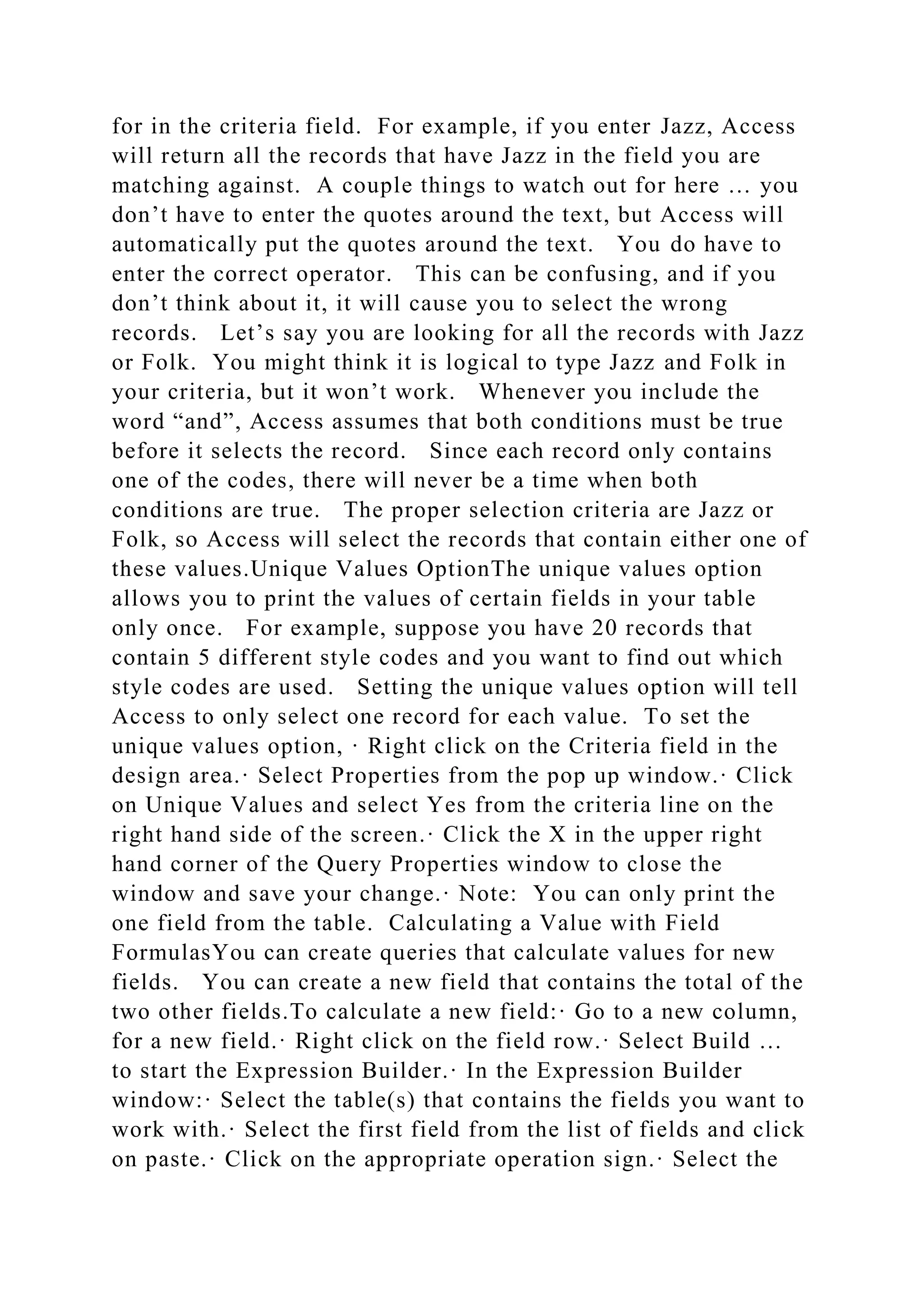 for in the criteria field. For example, if you enter Jazz, Access
will return all the records that have Jazz in the field you are
matching against. A couple things to watch out for here … you
don’t have to enter the quotes around the text, but Access will
automatically put the quotes around the text. You do have to
enter the correct operator. This can be confusing, and if you
don’t think about it, it will cause you to select the wrong
records. Let’s say you are looking for all the records with Jazz
or Folk. You might think it is logical to type Jazz and Folk in
your criteria, but it won’t work. Whenever you include the
word “and”, Access assumes that both conditions must be true
before it selects the record. Since each record only contains
one of the codes, there will never be a time when both
conditions are true. The proper selection criteria are Jazz or
Folk, so Access will select the records that contain either one of
these values.Unique Values OptionThe unique values option
allows you to print the values of certain fields in your table
only once. For example, suppose you have 20 records that
contain 5 different style codes and you want to find out which
style codes are used. Setting the unique values option will tell
Access to only select one record for each value. To set the
unique values option, · Right click on the Criteria field in the
design area.· Select Properties from the pop up window.· Click
on Unique Values and select Yes from the criteria line on the
right hand side of the screen.· Click the X in the upper right
hand corner of the Query Properties window to close the
window and save your change.· Note: You can only print the
one field from the table. Calculating a Value with Field
FormulasYou can create queries that calculate values for new
fields. You can create a new field that contains the total of the
two other fields.To calculate a new field:· Go to a new column,
for a new field.· Right click on the field row.· Select Build …
to start the Expression Builder.· In the Expression Builder
window:· Select the table(s) that contains the fields you want to
work with.· Select the first field from the list of fields and click
on paste.· Click on the appropriate operation sign.· Select the
 