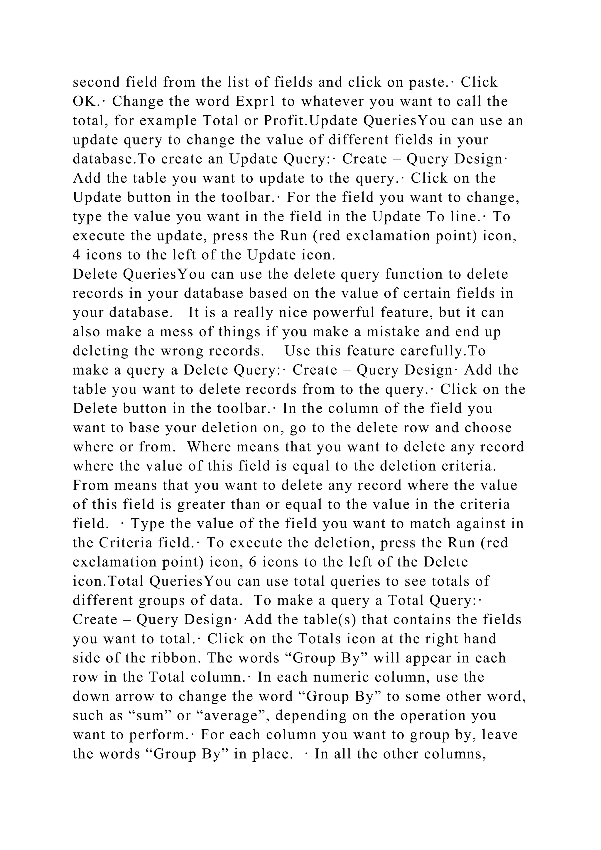 second field from the list of fields and click on paste.· Click
OK.· Change the word Expr1 to whatever you want to call the
total, for example Total or Profit.Update QueriesYou can use an
update query to change the value of different fields in your
database.To create an Update Query:· Create – Query Design·
Add the table you want to update to the query.· Click on the
Update button in the toolbar.· For the field you want to change,
type the value you want in the field in the Update To line.· To
execute the update, press the Run (red exclamation point) icon,
4 icons to the left of the Update icon.
Delete QueriesYou can use the delete query function to delete
records in your database based on the value of certain fields in
your database. It is a really nice powerful feature, but it can
also make a mess of things if you make a mistake and end up
deleting the wrong records. Use this feature carefully.To
make a query a Delete Query:· Create – Query Design· Add the
table you want to delete records from to the query.· Click on the
Delete button in the toolbar.· In the column of the field you
want to base your deletion on, go to the delete row and choose
where or from. Where means that you want to delete any record
where the value of this field is equal to the deletion criteria.
From means that you want to delete any record where the value
of this field is greater than or equal to the value in the criteria
field. · Type the value of the field you want to match against in
the Criteria field.· To execute the deletion, press the Run (red
exclamation point) icon, 6 icons to the left of the Delete
icon.Total QueriesYou can use total queries to see totals of
different groups of data. To make a query a Total Query:·
Create – Query Design· Add the table(s) that contains the fields
you want to total.· Click on the Totals icon at the right hand
side of the ribbon. The words “Group By” will appear in each
row in the Total column.· In each numeric column, use the
down arrow to change the word “Group By” to some other word,
such as “sum” or “average”, depending on the operation you
want to perform.· For each column you want to group by, leave
the words “Group By” in place. · In all the other columns,
 