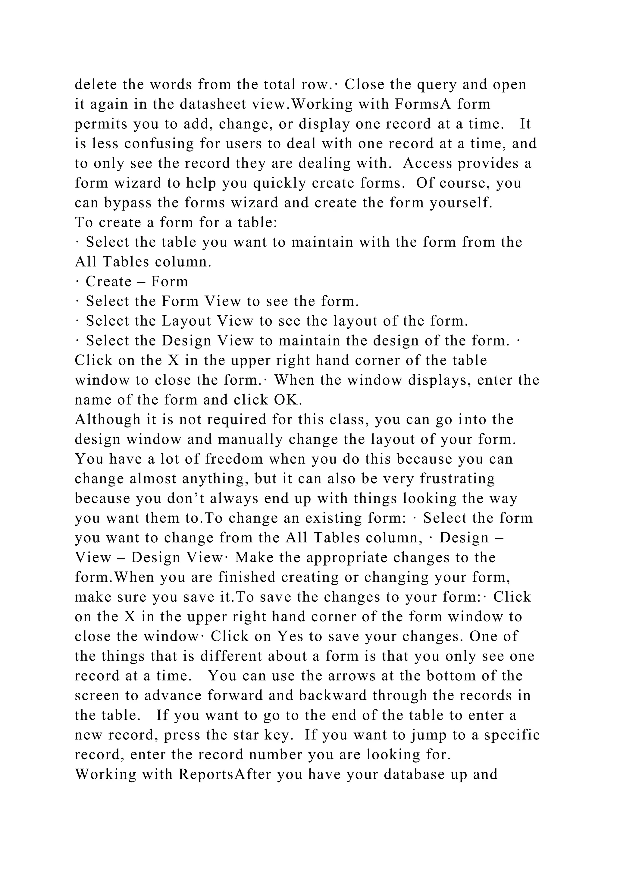 delete the words from the total row.· Close the query and open
it again in the datasheet view.Working with FormsA form
permits you to add, change, or display one record at a time. It
is less confusing for users to deal with one record at a time, and
to only see the record they are dealing with. Access provides a
form wizard to help you quickly create forms. Of course, you
can bypass the forms wizard and create the form yourself.
To create a form for a table:
· Select the table you want to maintain with the form from the
All Tables column.
· Create – Form
· Select the Form View to see the form.
· Select the Layout View to see the layout of the form.
· Select the Design View to maintain the design of the form. ·
Click on the X in the upper right hand corner of the table
window to close the form.· When the window displays, enter the
name of the form and click OK.
Although it is not required for this class, you can go into the
design window and manually change the layout of your form.
You have a lot of freedom when you do this because you can
change almost anything, but it can also be very frustrating
because you don’t always end up with things looking the way
you want them to.To change an existing form: · Select the form
you want to change from the All Tables column, · Design –
View – Design View· Make the appropriate changes to the
form.When you are finished creating or changing your form,
make sure you save it.To save the changes to your form:· Click
on the X in the upper right hand corner of the form window to
close the window· Click on Yes to save your changes. One of
the things that is different about a form is that you only see one
record at a time. You can use the arrows at the bottom of the
screen to advance forward and backward through the records in
the table. If you want to go to the end of the table to enter a
new record, press the star key. If you want to jump to a specific
record, enter the record number you are looking for.
Working with ReportsAfter you have your database up and
 