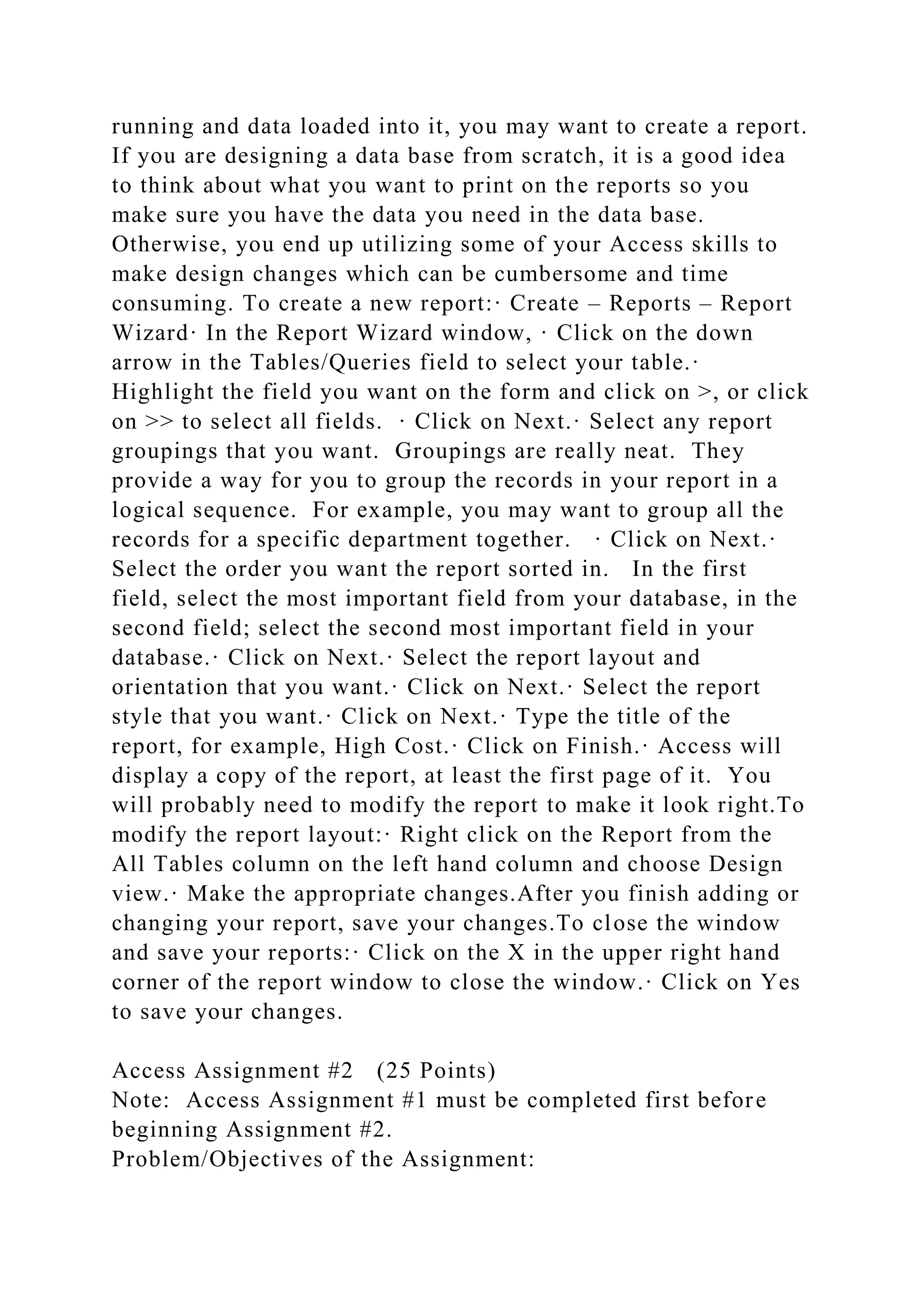 running and data loaded into it, you may want to create a report.
If you are designing a data base from scratch, it is a good idea
to think about what you want to print on the reports so you
make sure you have the data you need in the data base.
Otherwise, you end up utilizing some of your Access skills to
make design changes which can be cumbersome and time
consuming. To create a new report:· Create – Reports – Report
Wizard· In the Report Wizard window, · Click on the down
arrow in the Tables/Queries field to select your table.·
Highlight the field you want on the form and click on >, or click
on >> to select all fields. · Click on Next.· Select any report
groupings that you want. Groupings are really neat. They
provide a way for you to group the records in your report in a
logical sequence. For example, you may want to group all the
records for a specific department together. · Click on Next.·
Select the order you want the report sorted in. In the first
field, select the most important field from your database, in the
second field; select the second most important field in your
database.· Click on Next.· Select the report layout and
orientation that you want.· Click on Next.· Select the report
style that you want.· Click on Next.· Type the title of the
report, for example, High Cost.· Click on Finish.· Access will
display a copy of the report, at least the first page of it. You
will probably need to modify the report to make it look right.To
modify the report layout:· Right click on the Report from the
All Tables column on the left hand column and choose Design
view.· Make the appropriate changes.After you finish adding or
changing your report, save your changes.To close the window
and save your reports:· Click on the X in the upper right hand
corner of the report window to close the window.· Click on Yes
to save your changes.
Access Assignment #2 (25 Points)
Note: Access Assignment #1 must be completed first before
beginning Assignment #2.
Problem/Objectives of the Assignment:
 
