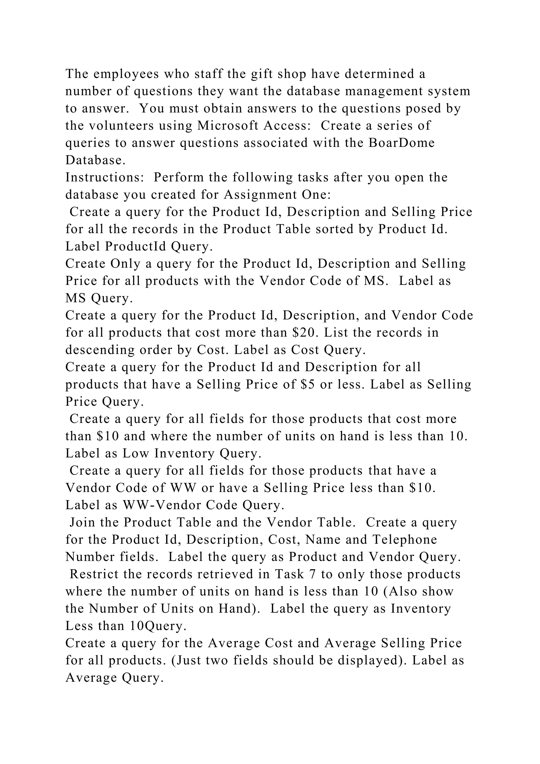 The employees who staff the gift shop have determined a
number of questions they want the database management system
to answer. You must obtain answers to the questions posed by
the volunteers using Microsoft Access: Create a series of
queries to answer questions associated with the BoarDome
Database.
Instructions: Perform the following tasks after you open the
database you created for Assignment One:
Create a query for the Product Id, Description and Selling Price
for all the records in the Product Table sorted by Product Id.
Label ProductId Query.
Create Only a query for the Product Id, Description and Selling
Price for all products with the Vendor Code of MS. Label as
MS Query.
Create a query for the Product Id, Description, and Vendor Code
for all products that cost more than $20. List the records in
descending order by Cost. Label as Cost Query.
Create a query for the Product Id and Description for all
products that have a Selling Price of $5 or less. Label as Selling
Price Query.
Create a query for all fields for those products that cost more
than $10 and where the number of units on hand is less than 10.
Label as Low Inventory Query.
Create a query for all fields for those products that have a
Vendor Code of WW or have a Selling Price less than $10.
Label as WW-Vendor Code Query.
Join the Product Table and the Vendor Table. Create a query
for the Product Id, Description, Cost, Name and Telephone
Number fields. Label the query as Product and Vendor Query.
Restrict the records retrieved in Task 7 to only those products
where the number of units on hand is less than 10 (Also show
the Number of Units on Hand). Label the query as Inventory
Less than 10Query.
Create a query for the Average Cost and Average Selling Price
for all products. (Just two fields should be displayed). Label as
Average Query.
 