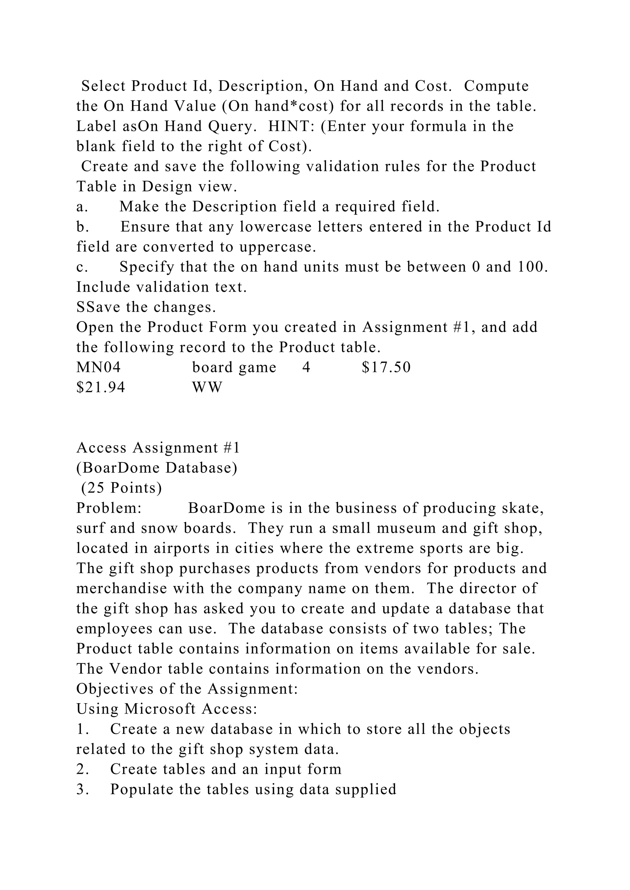 Select Product Id, Description, On Hand and Cost. Compute
the On Hand Value (On hand*cost) for all records in the table.
Label asOn Hand Query. HINT: (Enter your formula in the
blank field to the right of Cost).
Create and save the following validation rules for the Product
Table in Design view.
a. Make the Description field a required field.
b. Ensure that any lowercase letters entered in the Product Id
field are converted to uppercase.
c. Specify that the on hand units must be between 0 and 100.
Include validation text.
SSave the changes.
Open the Product Form you created in Assignment #1, and add
the following record to the Product table.
MN04 board game 4 $17.50
$21.94 WW
Access Assignment #1
(BoarDome Database)
(25 Points)
Problem: BoarDome is in the business of producing skate,
surf and snow boards. They run a small museum and gift shop,
located in airports in cities where the extreme sports are big.
The gift shop purchases products from vendors for products and
merchandise with the company name on them. The director of
the gift shop has asked you to create and update a database that
employees can use. The database consists of two tables; The
Product table contains information on items available for sale.
The Vendor table contains information on the vendors.
Objectives of the Assignment:
Using Microsoft Access:
1. Create a new database in which to store all the objects
related to the gift shop system data.
2. Create tables and an input form
3. Populate the tables using data supplied
 