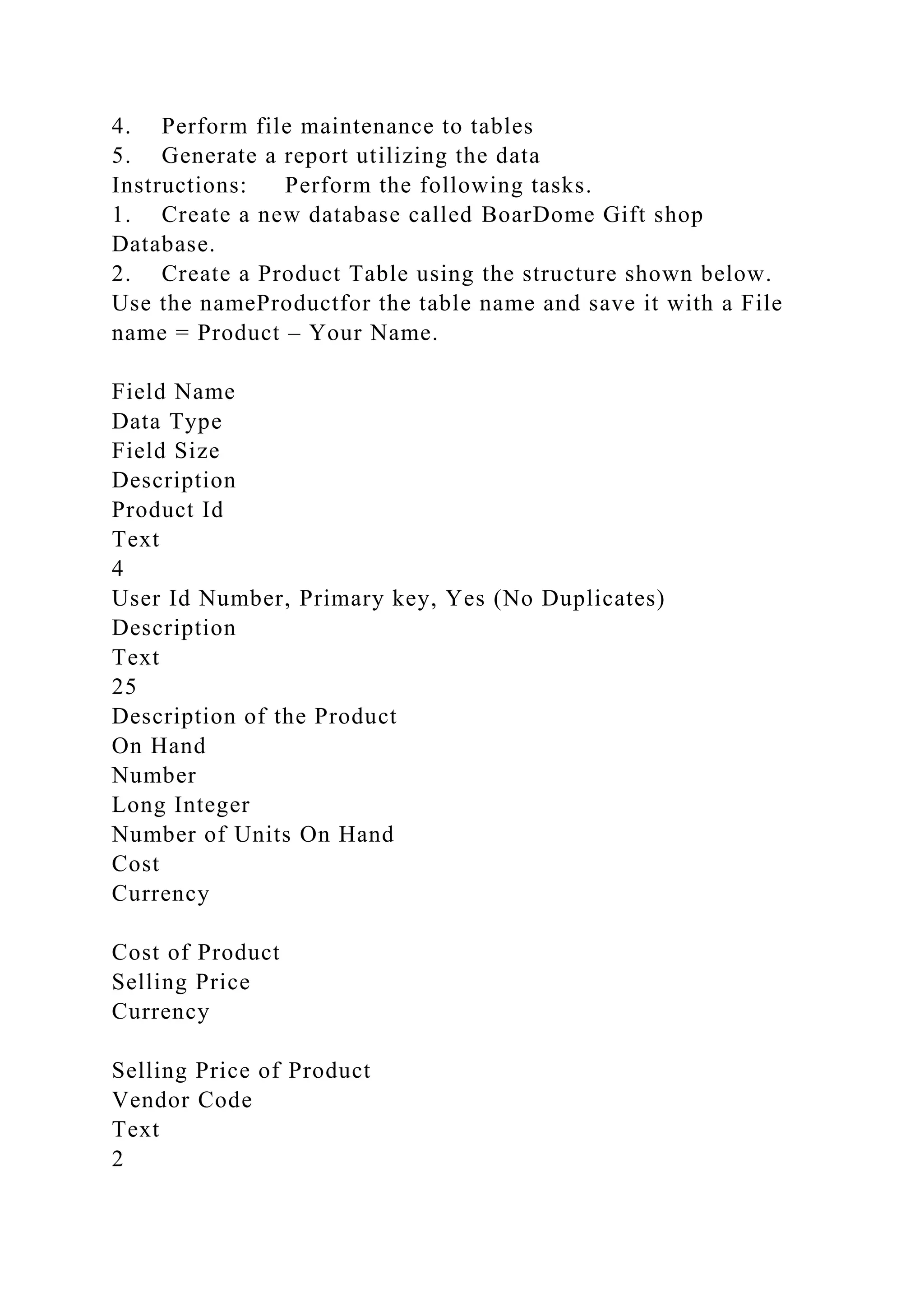 4. Perform file maintenance to tables
5. Generate a report utilizing the data
Instructions: Perform the following tasks.
1. Create a new database called BoarDome Gift shop
Database.
2. Create a Product Table using the structure shown below.
Use the nameProductfor the table name and save it with a File
name = Product – Your Name.
Field Name
Data Type
Field Size
Description
Product Id
Text
4
User Id Number, Primary key, Yes (No Duplicates)
Description
Text
25
Description of the Product
On Hand
Number
Long Integer
Number of Units On Hand
Cost
Currency
Cost of Product
Selling Price
Currency
Selling Price of Product
Vendor Code
Text
2
 