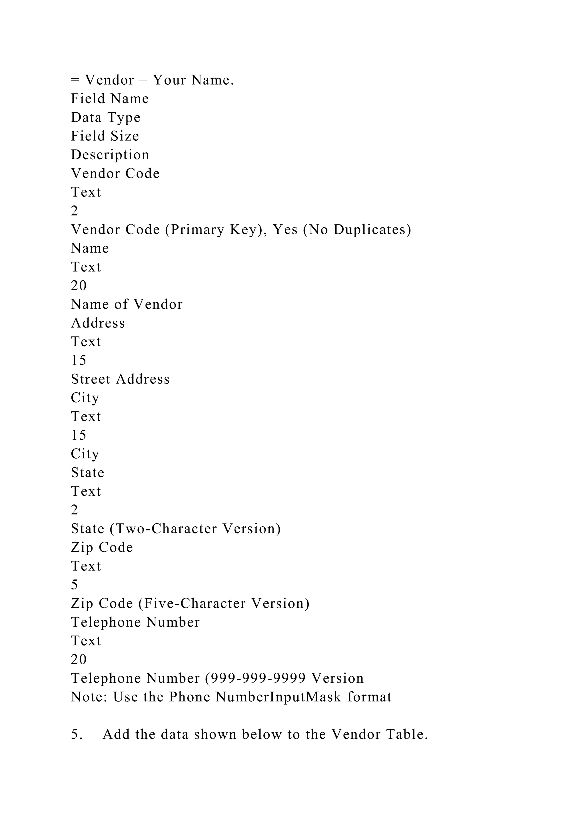 = Vendor – Your Name.
Field Name
Data Type
Field Size
Description
Vendor Code
Text
2
Vendor Code (Primary Key), Yes (No Duplicates)
Name
Text
20
Name of Vendor
Address
Text
15
Street Address
City
Text
15
City
State
Text
2
State (Two-Character Version)
Zip Code
Text
5
Zip Code (Five-Character Version)
Telephone Number
Text
20
Telephone Number (999-999-9999 Version
Note: Use the Phone NumberInputMask format
5. Add the data shown below to the Vendor Table.
 