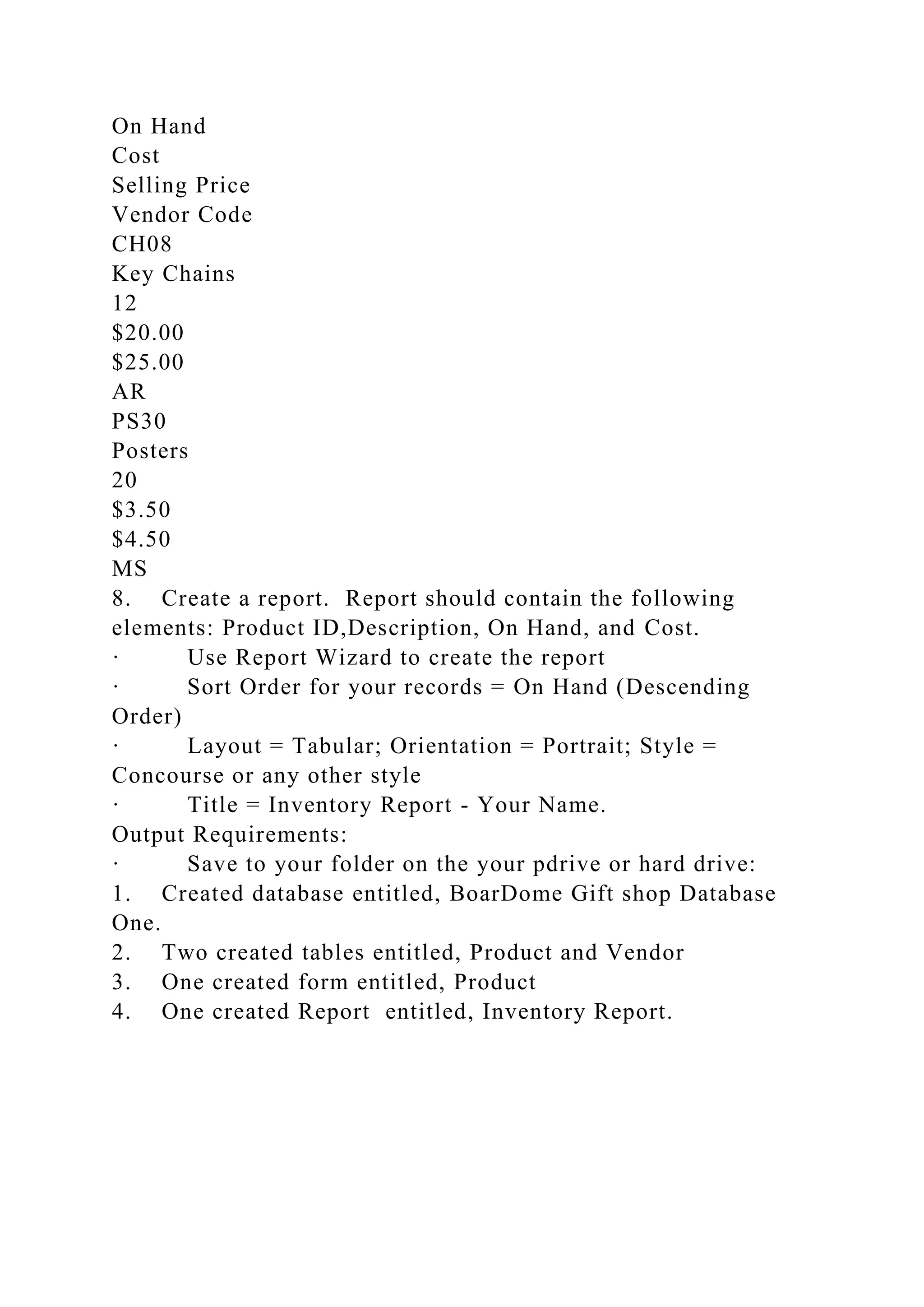 On Hand
Cost
Selling Price
Vendor Code
CH08
Key Chains
12
$20.00
$25.00
AR
PS30
Posters
20
$3.50
$4.50
MS
8. Create a report. Report should contain the following
elements: Product ID,Description, On Hand, and Cost.
· Use Report Wizard to create the report
· Sort Order for your records = On Hand (Descending
Order)
· Layout = Tabular; Orientation = Portrait; Style =
Concourse or any other style
· Title = Inventory Report - Your Name.
Output Requirements:
· Save to your folder on the your pdrive or hard drive:
1. Created database entitled, BoarDome Gift shop Database
One.
2. Two created tables entitled, Product and Vendor
3. One created form entitled, Product
4. One created Report entitled, Inventory Report.
 