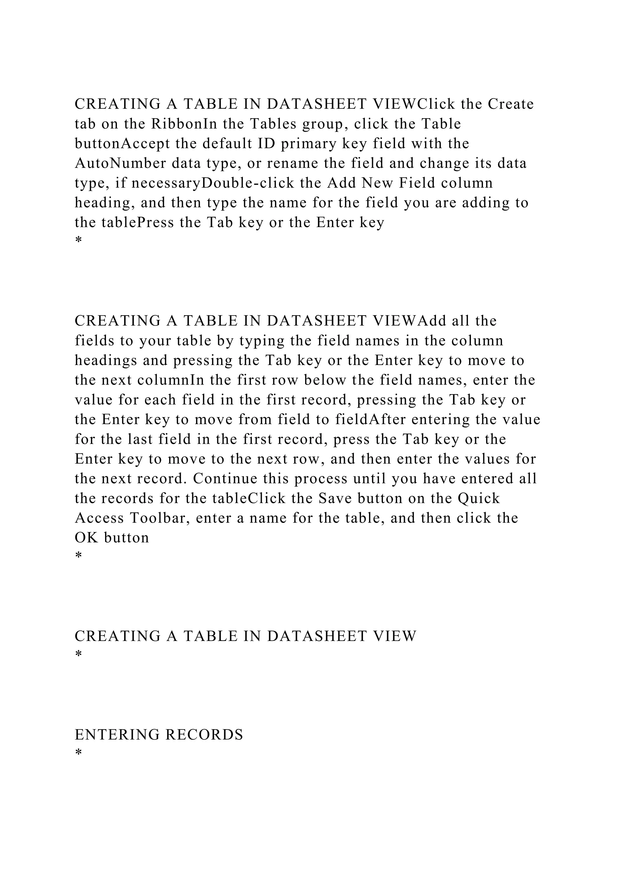CREATING A TABLE IN DATASHEET VIEWClick the Create
tab on the RibbonIn the Tables group, click the Table
buttonAccept the default ID primary key field with the
AutoNumber data type, or rename the field and change its data
type, if necessaryDouble-click the Add New Field column
heading, and then type the name for the field you are adding to
the tablePress the Tab key or the Enter key
*
CREATING A TABLE IN DATASHEET VIEWAdd all the
fields to your table by typing the field names in the column
headings and pressing the Tab key or the Enter key to move to
the next columnIn the first row below the field names, enter the
value for each field in the first record, pressing the Tab key or
the Enter key to move from field to fieldAfter entering the value
for the last field in the first record, press the Tab key or the
Enter key to move to the next row, and then enter the values for
the next record. Continue this process until you have entered all
the records for the tableClick the Save button on the Quick
Access Toolbar, enter a name for the table, and then click the
OK button
*
CREATING A TABLE IN DATASHEET VIEW
*
ENTERING RECORDS
*
 