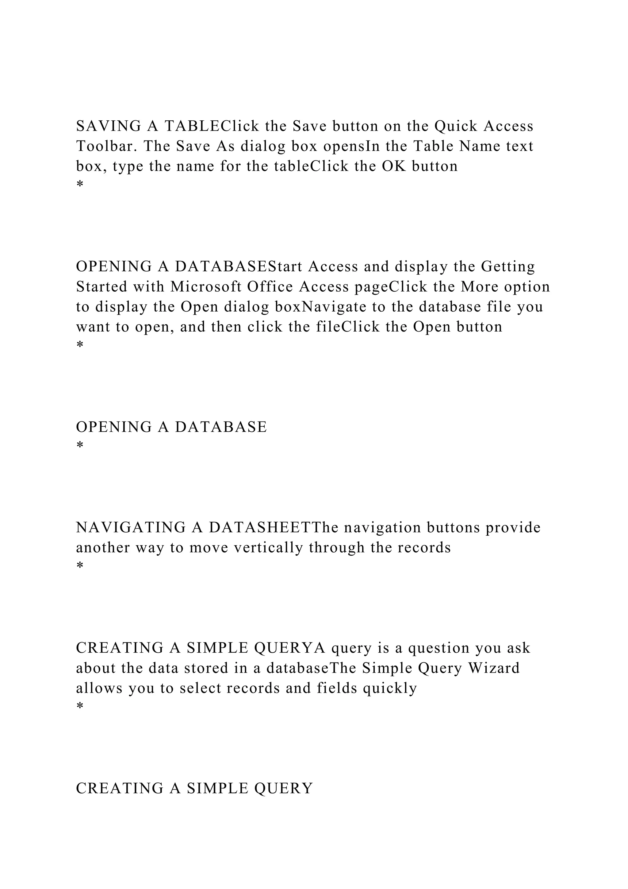 SAVING A TABLEClick the Save button on the Quick Access
Toolbar. The Save As dialog box opensIn the Table Name text
box, type the name for the tableClick the OK button
*
OPENING A DATABASEStart Access and display the Getting
Started with Microsoft Office Access pageClick the More option
to display the Open dialog boxNavigate to the database file you
want to open, and then click the fileClick the Open button
*
OPENING A DATABASE
*
NAVIGATING A DATASHEETThe navigation buttons provide
another way to move vertically through the records
*
CREATING A SIMPLE QUERYA query is a question you ask
about the data stored in a databaseThe Simple Query Wizard
allows you to select records and fields quickly
*
CREATING A SIMPLE QUERY
 
