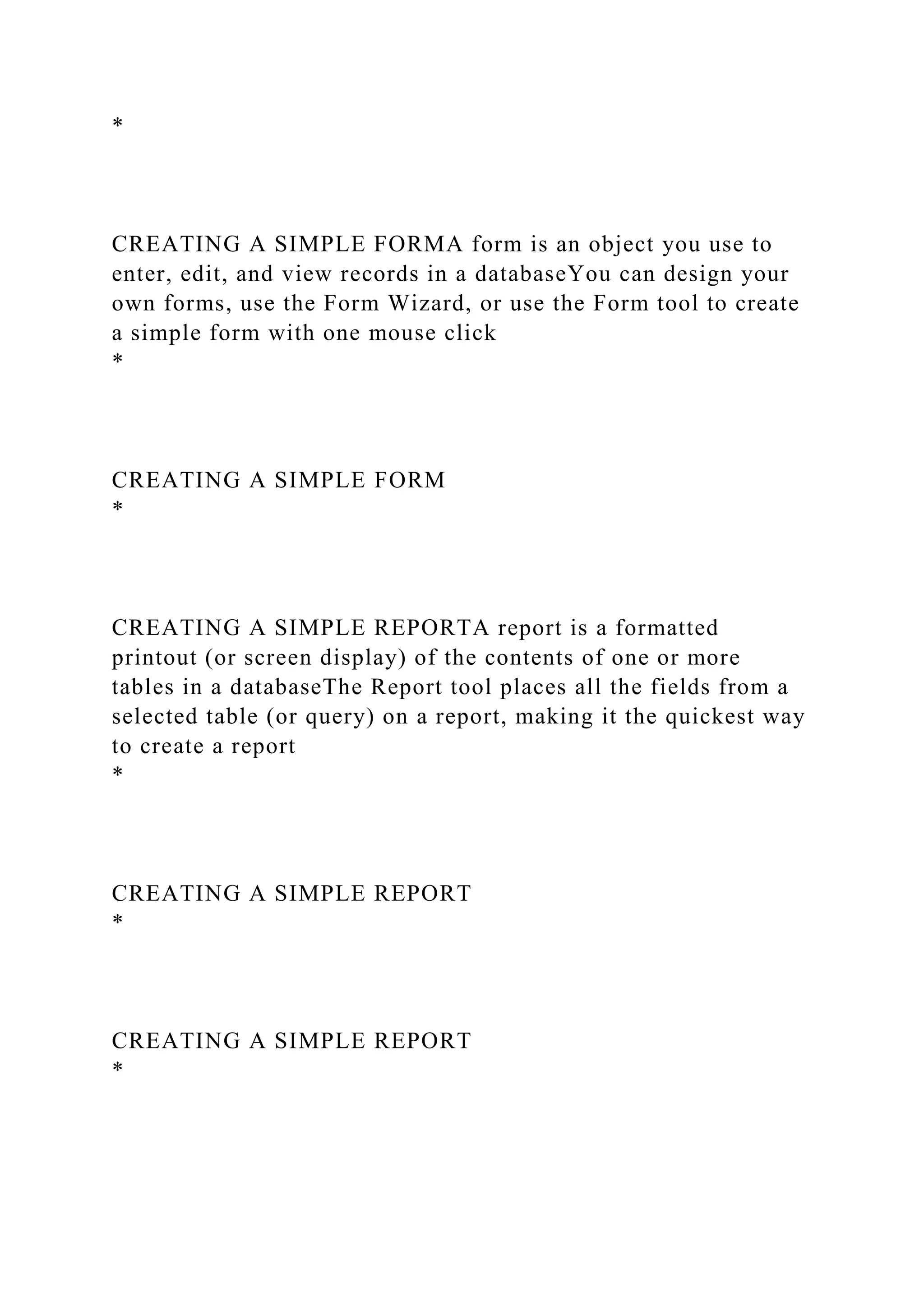 *
CREATING A SIMPLE FORMA form is an object you use to
enter, edit, and view records in a databaseYou can design your
own forms, use the Form Wizard, or use the Form tool to create
a simple form with one mouse click
*
CREATING A SIMPLE FORM
*
CREATING A SIMPLE REPORTA report is a formatted
printout (or screen display) of the contents of one or more
tables in a databaseThe Report tool places all the fields from a
selected table (or query) on a report, making it the quickest way
to create a report
*
CREATING A SIMPLE REPORT
*
CREATING A SIMPLE REPORT
*
 
