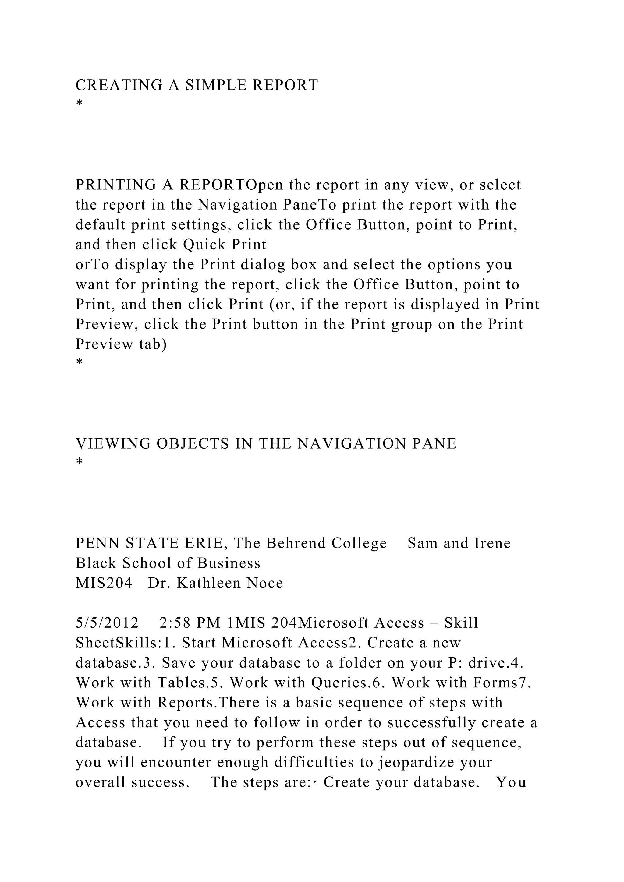 CREATING A SIMPLE REPORT
*
PRINTING A REPORTOpen the report in any view, or select
the report in the Navigation PaneTo print the report with the
default print settings, click the Office Button, point to Print,
and then click Quick Print
orTo display the Print dialog box and select the options you
want for printing the report, click the Office Button, point to
Print, and then click Print (or, if the report is displayed in Print
Preview, click the Print button in the Print group on the Print
Preview tab)
*
VIEWING OBJECTS IN THE NAVIGATION PANE
*
PENN STATE ERIE, The Behrend College Sam and Irene
Black School of Business
MIS204 Dr. Kathleen Noce
5/5/2012 2:58 PM 1MIS 204Microsoft Access – Skill
SheetSkills:1. Start Microsoft Access2. Create a new
database.3. Save your database to a folder on your P: drive.4.
Work with Tables.5. Work with Queries.6. Work with Forms7.
Work with Reports.There is a basic sequence of steps with
Access that you need to follow in order to successfully create a
database. If you try to perform these steps out of sequence,
you will encounter enough difficulties to jeopardize your
overall success. The steps are:· Create your database. You
 