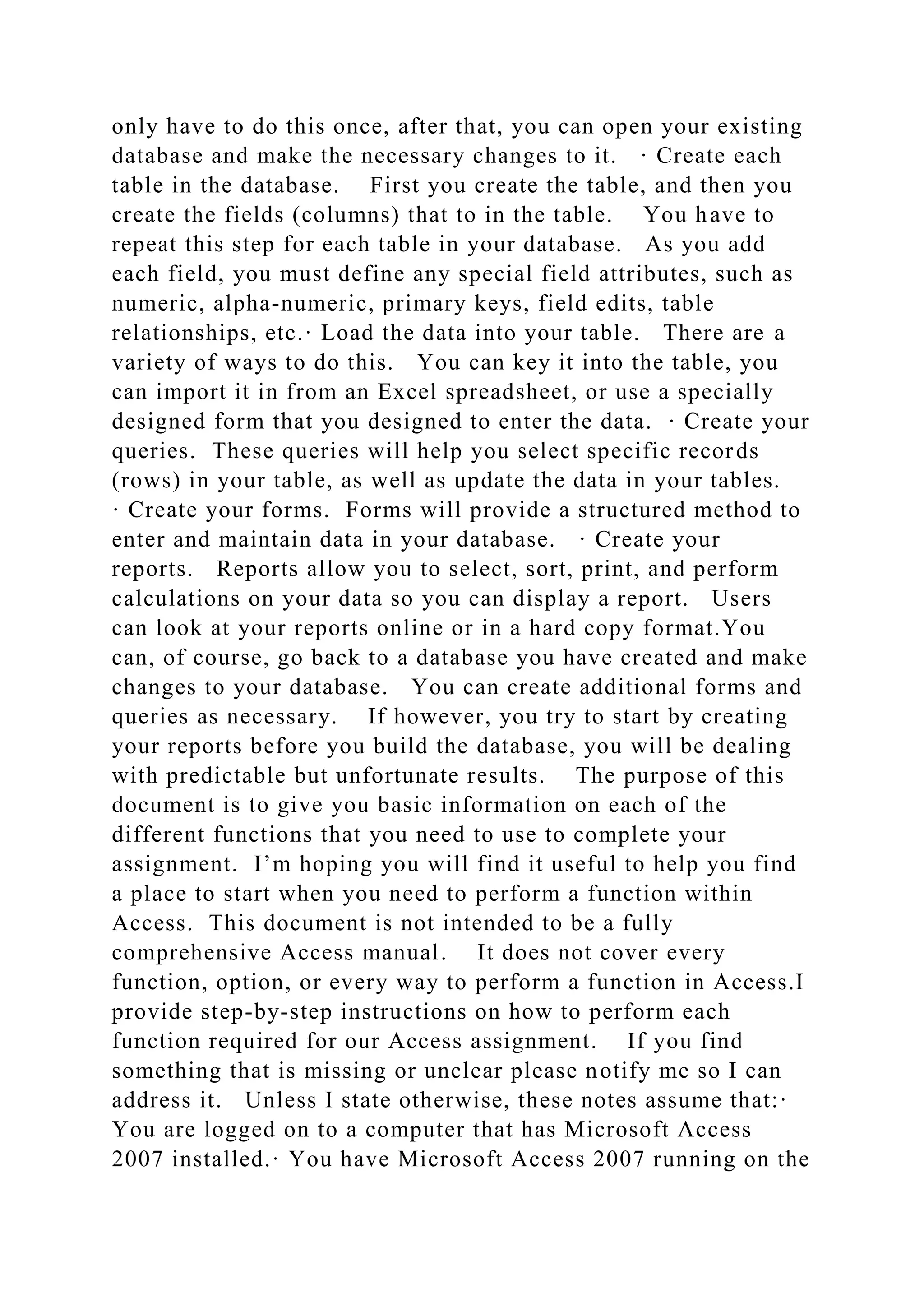 only have to do this once, after that, you can open your existing
database and make the necessary changes to it. · Create each
table in the database. First you create the table, and then you
create the fields (columns) that to in the table. You have to
repeat this step for each table in your database. As you add
each field, you must define any special field attributes, such as
numeric, alpha-numeric, primary keys, field edits, table
relationships, etc.· Load the data into your table. There are a
variety of ways to do this. You can key it into the table, you
can import it in from an Excel spreadsheet, or use a specially
designed form that you designed to enter the data. · Create your
queries. These queries will help you select specific records
(rows) in your table, as well as update the data in your tables.
· Create your forms. Forms will provide a structured method to
enter and maintain data in your database. · Create your
reports. Reports allow you to select, sort, print, and perform
calculations on your data so you can display a report. Users
can look at your reports online or in a hard copy format.You
can, of course, go back to a database you have created and make
changes to your database. You can create additional forms and
queries as necessary. If however, you try to start by creating
your reports before you build the database, you will be dealing
with predictable but unfortunate results. The purpose of this
document is to give you basic information on each of the
different functions that you need to use to complete your
assignment. I’m hoping you will find it useful to help you find
a place to start when you need to perform a function within
Access. This document is not intended to be a fully
comprehensive Access manual. It does not cover every
function, option, or every way to perform a function in Access.I
provide step-by-step instructions on how to perform each
function required for our Access assignment. If you find
something that is missing or unclear please notify me so I can
address it. Unless I state otherwise, these notes assume that:·
You are logged on to a computer that has Microsoft Access
2007 installed.· You have Microsoft Access 2007 running on the
 