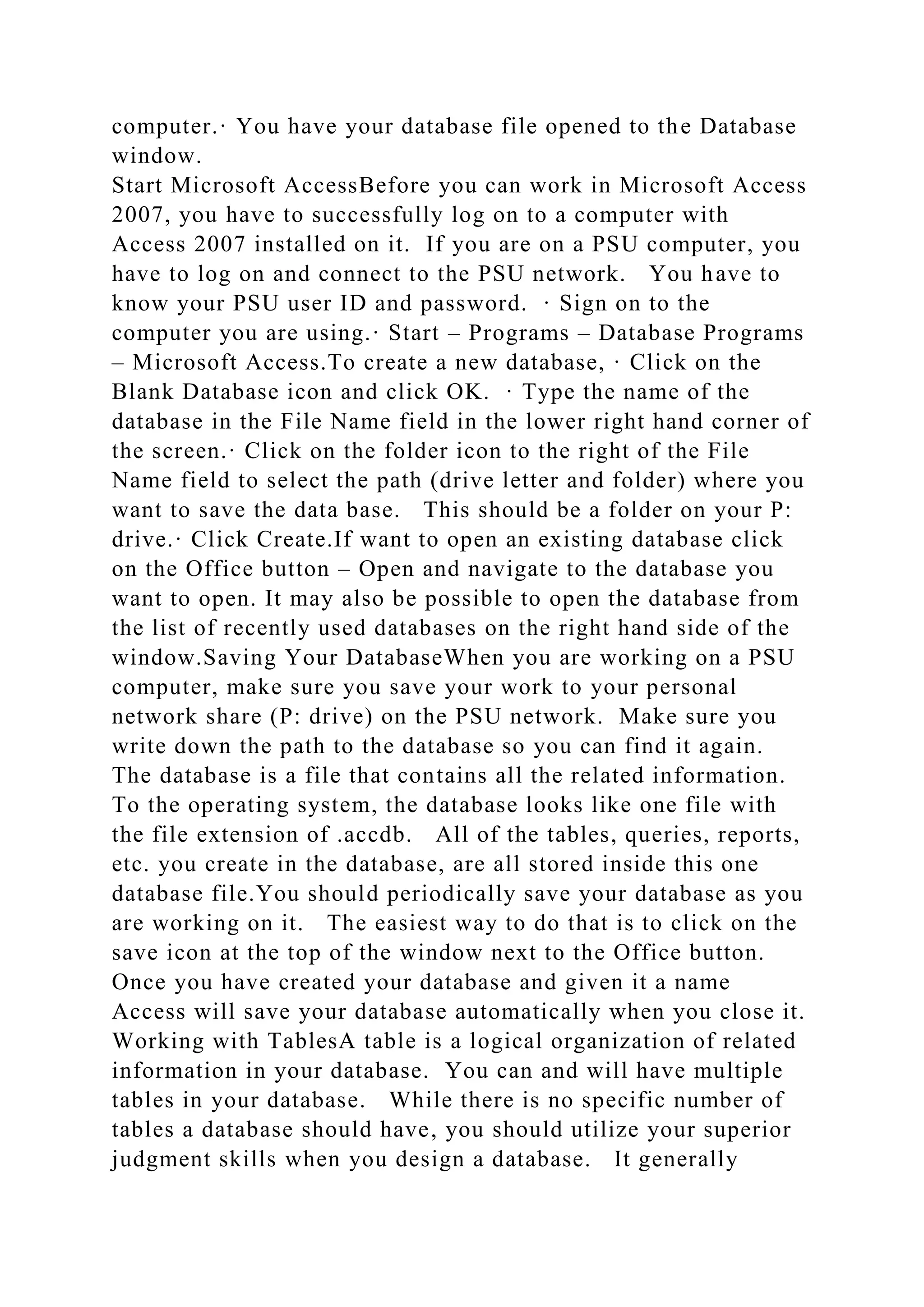 computer.· You have your database file opened to the Database
window.
Start Microsoft AccessBefore you can work in Microsoft Access
2007, you have to successfully log on to a computer with
Access 2007 installed on it. If you are on a PSU computer, you
have to log on and connect to the PSU network. You have to
know your PSU user ID and password. · Sign on to the
computer you are using.· Start – Programs – Database Programs
– Microsoft Access.To create a new database, · Click on the
Blank Database icon and click OK. · Type the name of the
database in the File Name field in the lower right hand corner of
the screen.· Click on the folder icon to the right of the File
Name field to select the path (drive letter and folder) where you
want to save the data base. This should be a folder on your P:
drive.· Click Create.If want to open an existing database click
on the Office button – Open and navigate to the database you
want to open. It may also be possible to open the database from
the list of recently used databases on the right hand side of the
window.Saving Your DatabaseWhen you are working on a PSU
computer, make sure you save your work to your personal
network share (P: drive) on the PSU network. Make sure you
write down the path to the database so you can find it again.
The database is a file that contains all the related information.
To the operating system, the database looks like one file with
the file extension of .accdb. All of the tables, queries, reports,
etc. you create in the database, are all stored inside this one
database file.You should periodically save your database as you
are working on it. The easiest way to do that is to click on the
save icon at the top of the window next to the Office button.
Once you have created your database and given it a name
Access will save your database automatically when you close it.
Working with TablesA table is a logical organization of related
information in your database. You can and will have multiple
tables in your database. While there is no specific number of
tables a database should have, you should utilize your superior
judgment skills when you design a database. It generally
 