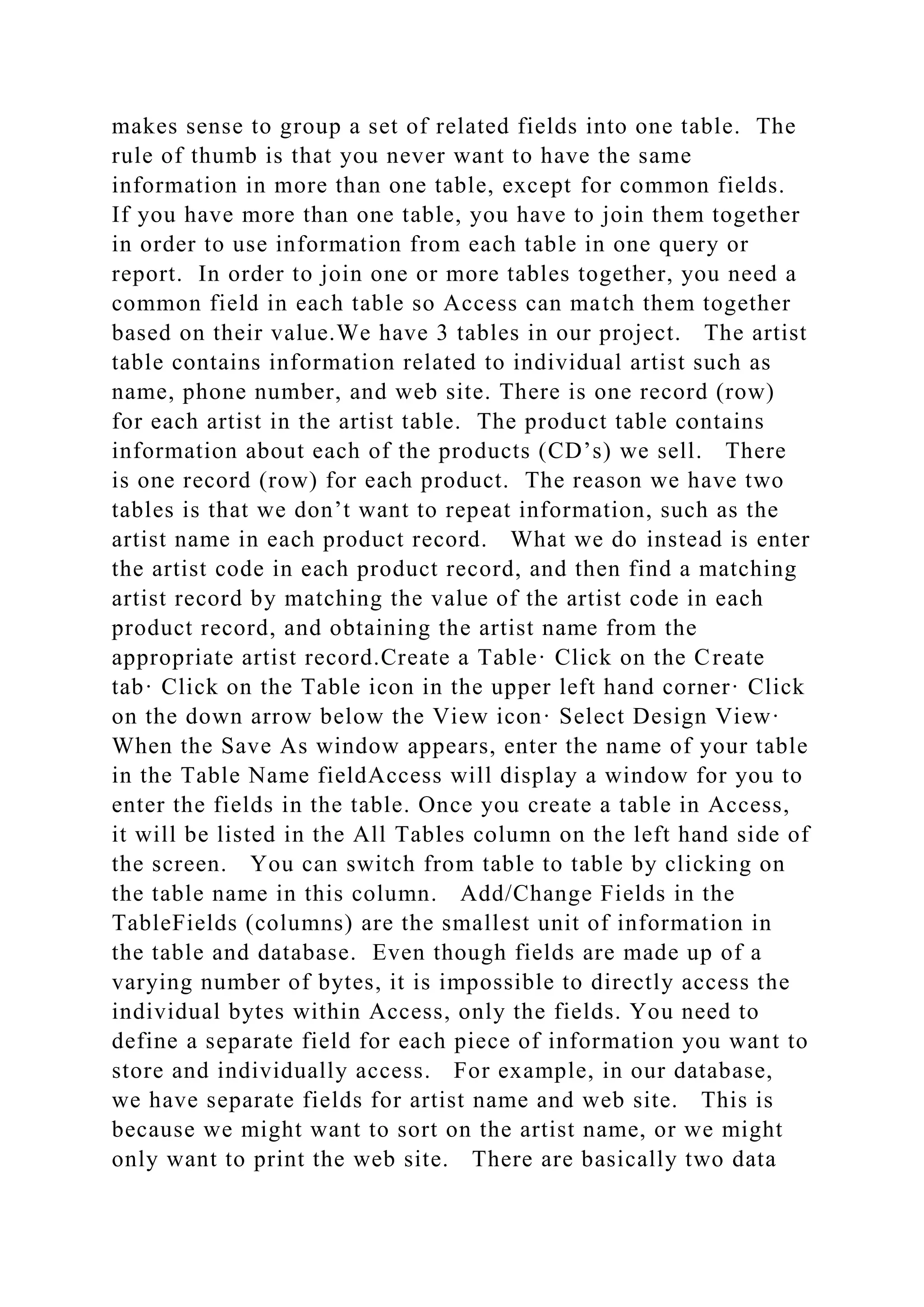 makes sense to group a set of related fields into one table. The
rule of thumb is that you never want to have the same
information in more than one table, except for common fields.
If you have more than one table, you have to join them together
in order to use information from each table in one query or
report. In order to join one or more tables together, you need a
common field in each table so Access can match them together
based on their value.We have 3 tables in our project. The artist
table contains information related to individual artist such as
name, phone number, and web site. There is one record (row)
for each artist in the artist table. The product table contains
information about each of the products (CD’s) we sell. There
is one record (row) for each product. The reason we have two
tables is that we don’t want to repeat information, such as the
artist name in each product record. What we do instead is enter
the artist code in each product record, and then find a matching
artist record by matching the value of the artist code in each
product record, and obtaining the artist name from the
appropriate artist record.Create a Table· Click on the Create
tab· Click on the Table icon in the upper left hand corner· Click
on the down arrow below the View icon· Select Design View·
When the Save As window appears, enter the name of your table
in the Table Name fieldAccess will display a window for you to
enter the fields in the table. Once you create a table in Access,
it will be listed in the All Tables column on the left hand side of
the screen. You can switch from table to table by clicking on
the table name in this column. Add/Change Fields in the
TableFields (columns) are the smallest unit of information in
the table and database. Even though fields are made up of a
varying number of bytes, it is impossible to directly access the
individual bytes within Access, only the fields. You need to
define a separate field for each piece of information you want to
store and individually access. For example, in our database,
we have separate fields for artist name and web site. This is
because we might want to sort on the artist name, or we might
only want to print the web site. There are basically two data
 