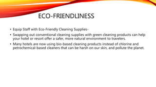 ECO-FRIENDLINESS
• Equip Staff with Eco-Friendly Cleaning Supplies-
• Swapping out conventional cleaning supplies with green cleaning products can help
your hotel or resort offer a safer, more natural environment to travelers.
• Many hotels are now using bio-based cleaning products instead of chlorine and
petrochemical-based cleaners that can be harsh on our skin, and pollute the planet.
 