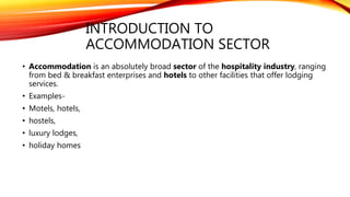 INTRODUCTION TO
ACCOMMODATION SECTOR
• Accommodation is an absolutely broad sector of the hospitality industry, ranging
from bed & breakfast enterprises and hotels to other facilities that offer lodging
services.
• Examples-
• Motels, hotels,
• hostels,
• luxury lodges,
• holiday homes
 