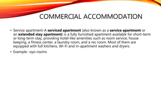 COMMERCIAL ACCOMMODATION
• Service apartment-A serviced apartment (also known as a service apartment or
an extended stay apartment) is a fully furnished apartment available for short-term
or long-term stay, providing hotel-like amenities such as room service, house
keeping, a fitness center, a laundry room, and a rec room. Most of them are
equipped with full kitchens, Wi-Fi and in-apartment washers and dryers.
• Example- oyo rooms
 