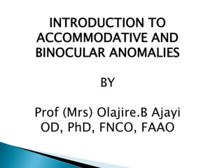 INTRODUCTION TO
ACCOMMODATIVE AND
BINOCULAR ANOMALIES
BY
Prof (Mrs) Olajire.B Ajayi
OD, PhD, FNCO, FAAO
 
