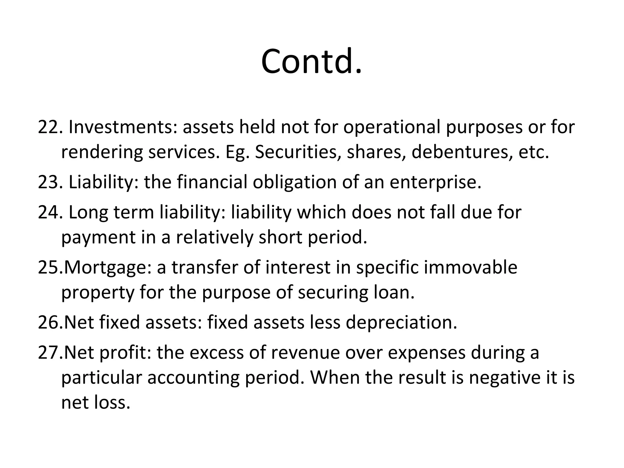 Contd.
22. Investments: assets held not for operational purposes or for
rendering services. Eg. Securities, shares, debentures, etc.
23. Liability: the financial obligation of an enterprise.
24. Long term liability: liability which does not fall due for
payment in a relatively short period.
25.Mortgage: a transfer of interest in specific immovable
property for the purpose of securing loan.
26.Net fixed assets: fixed assets less depreciation.
27.Net profit: the excess of revenue over expenses during a
particular accounting period. When the result is negative it is
net loss.
 