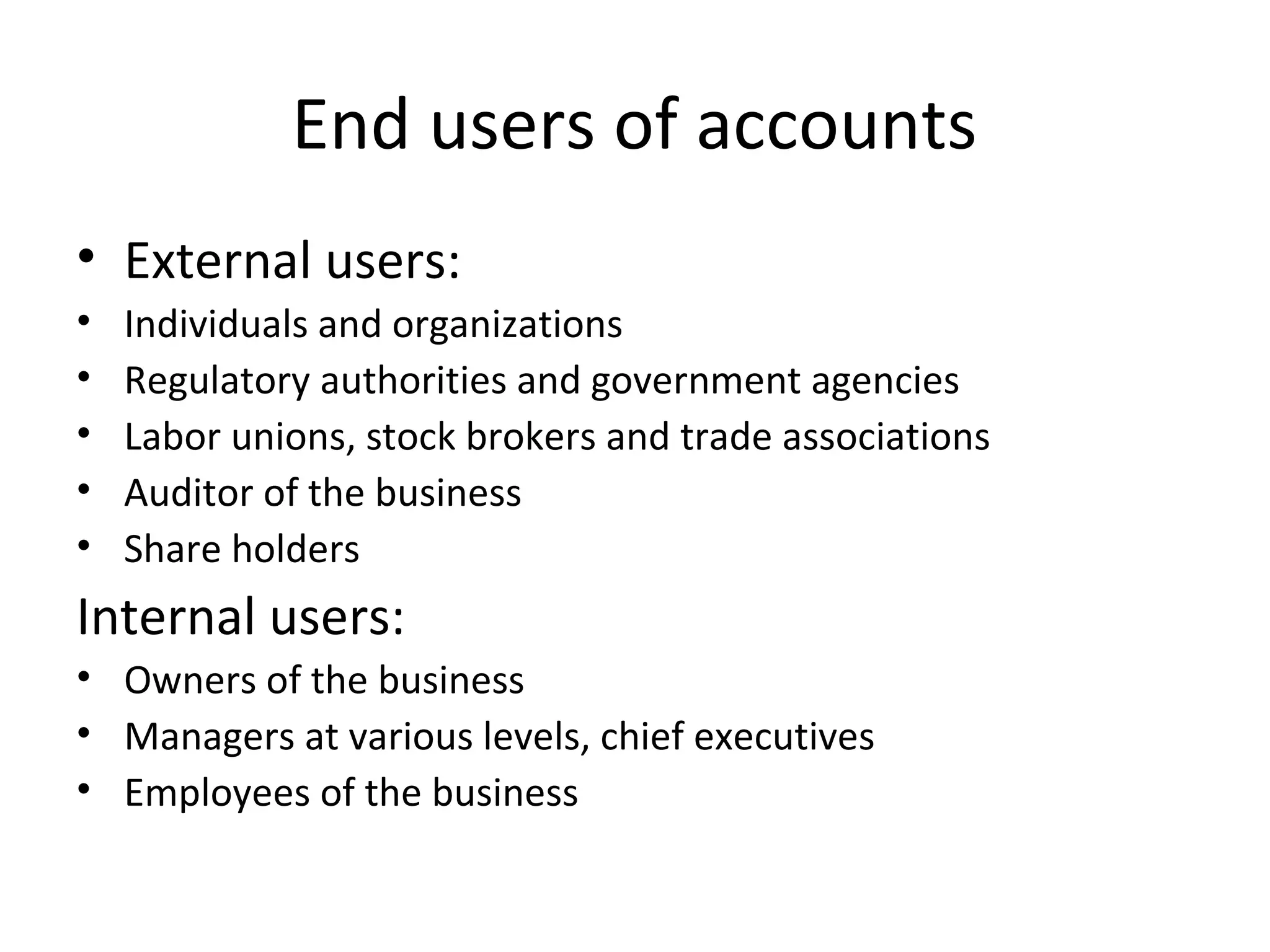 End users of accounts
• External users:
• Individuals and organizations
• Regulatory authorities and government agencies
• Labor unions, stock brokers and trade associations
• Auditor of the business
• Share holders
Internal users:
• Owners of the business
• Managers at various levels, chief executives
• Employees of the business
 