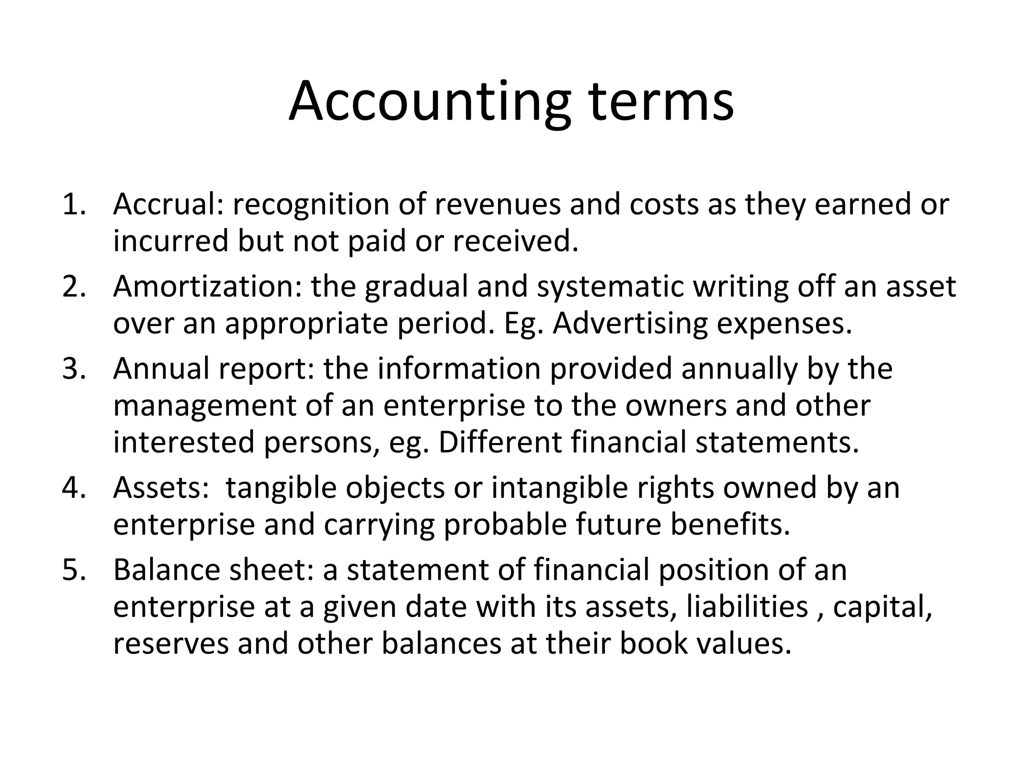 Accounting terms
1. Accrual: recognition of revenues and costs as they earned or
incurred but not paid or received.
2. Amortization: the gradual and systematic writing off an asset
over an appropriate period. Eg. Advertising expenses.
3. Annual report: the information provided annually by the
management of an enterprise to the owners and other
interested persons, eg. Different financial statements.
4. Assets: tangible objects or intangible rights owned by an
enterprise and carrying probable future benefits.
5. Balance sheet: a statement of financial position of an
enterprise at a given date with its assets, liabilities , capital,
reserves and other balances at their book values.
 