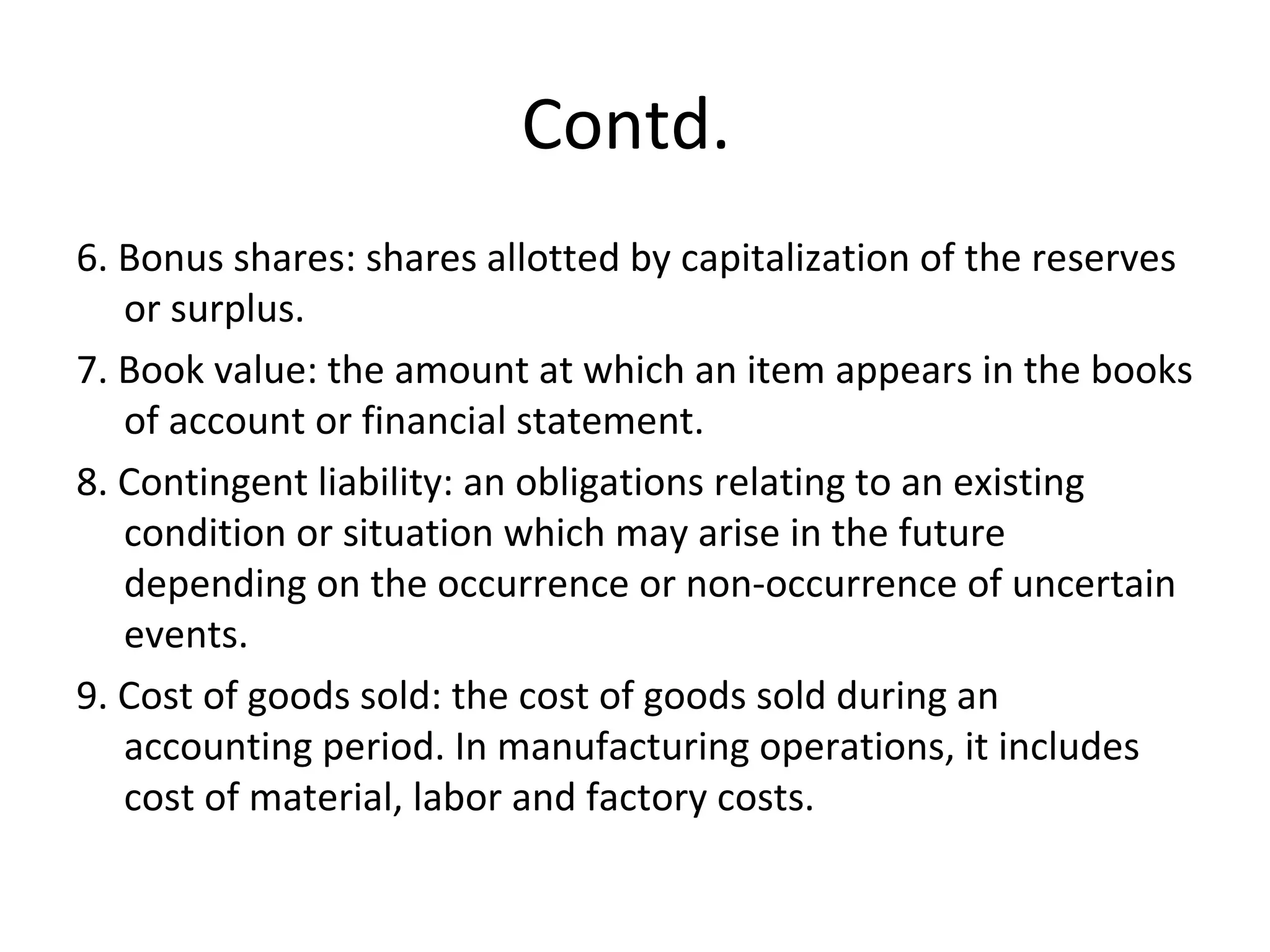 Contd.
6. Bonus shares: shares allotted by capitalization of the reserves
or surplus.
7. Book value: the amount at which an item appears in the books
of account or financial statement.
8. Contingent liability: an obligations relating to an existing
condition or situation which may arise in the future
depending on the occurrence or non-occurrence of uncertain
events.
9. Cost of goods sold: the cost of goods sold during an
accounting period. In manufacturing operations, it includes
cost of material, labor and factory costs.
 