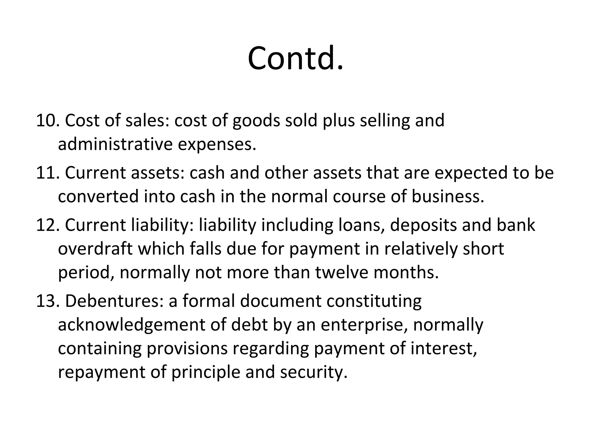 Contd.
10. Cost of sales: cost of goods sold plus selling and
administrative expenses.
11. Current assets: cash and other assets that are expected to be
converted into cash in the normal course of business.
12. Current liability: liability including loans, deposits and bank
overdraft which falls due for payment in relatively short
period, normally not more than twelve months.
13. Debentures: a formal document constituting
acknowledgement of debt by an enterprise, normally
containing provisions regarding payment of interest,
repayment of principle and security.
 