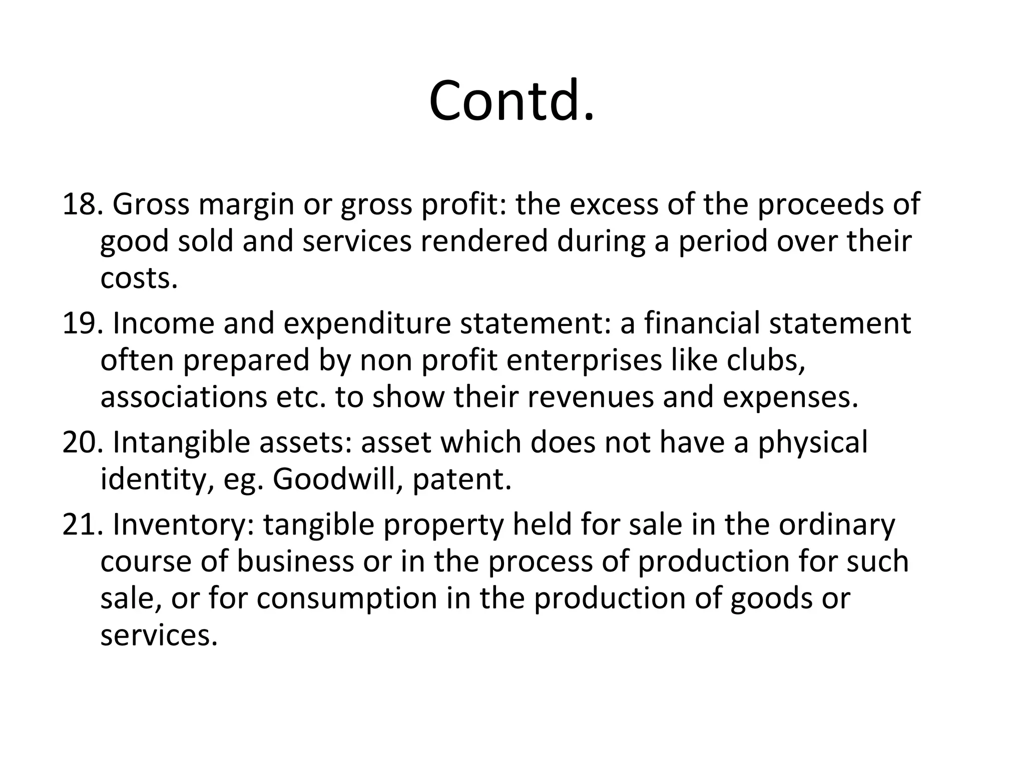 Contd.
18. Gross margin or gross profit: the excess of the proceeds of
good sold and services rendered during a period over their
costs.
19. Income and expenditure statement: a financial statement
often prepared by non profit enterprises like clubs,
associations etc. to show their revenues and expenses.
20. Intangible assets: asset which does not have a physical
identity, eg. Goodwill, patent.
21. Inventory: tangible property held for sale in the ordinary
course of business or in the process of production for such
sale, or for consumption in the production of goods or
services.
 
