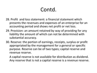 Contd.
28. Profit and loss statement: a financial statement which
presents the revenues and expenses of an enterprise for an
accounting period and shows net profit or net loss.
29. Provision: an amount retained by way of providing for any
liability the amount of which can not be determined with
substantial accuracy.
30. Reserve: the portion of earnings, receipts, surplus or profit
appropriated by the management for a general or specific
purpose. Reserve can be of two types; capital reserve and
revenue reserve.
A capital reserve is not available for distribution as dividend.
Any reserve that is not a capital reserve is a revenue reserve.
 