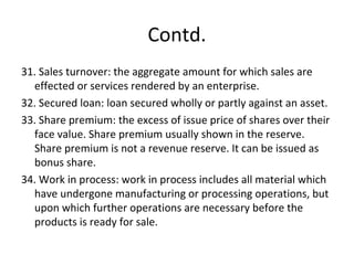 Contd.
31. Sales turnover: the aggregate amount for which sales are
effected or services rendered by an enterprise.
32. Secured loan: loan secured wholly or partly against an asset.
33. Share premium: the excess of issue price of shares over their
face value. Share premium usually shown in the reserve.
Share premium is not a revenue reserve. It can be issued as
bonus share.
34. Work in process: work in process includes all material which
have undergone manufacturing or processing operations, but
upon which further operations are necessary before the
products is ready for sale.
 