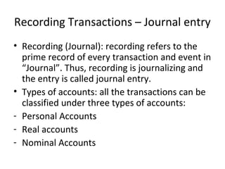 Recording Transactions – Journal entry
• Recording (Journal): recording refers to the
prime record of every transaction and event in
“Journal”. Thus, recording is journalizing and
the entry is called journal entry.
• Types of accounts: all the transactions can be
classified under three types of accounts:
- Personal Accounts
- Real accounts
- Nominal Accounts
 