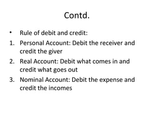 Contd.
• Rule of debit and credit:
1. Personal Account: Debit the receiver and
credit the giver
2. Real Account: Debit what comes in and
credit what goes out
3. Nominal Account: Debit the expense and
credit the incomes
 
