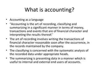What is accounting?
• Accounting as a language
• “Accounting is the art of recording, classifying and
summarizing in a significant manner in terms of money,
transactions and events that are of financial character and
interpreting the results thereof.’
• The art of recording involves writing the transactions of
financial character reasonable soon after the occurrence, in
the records maintained by the company.
• The classifying is concerned with the systematic analysis of
the recorded data under appropriate heads.
• The summarizing is presenting data in a manner which is
useful to internal and external end users of accounts.
 