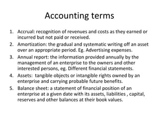 Accounting terms
1. Accrual: recognition of revenues and costs as they earned or
incurred but not paid or received.
2. Amortization: the gradual and systematic writing off an asset
over an appropriate period. Eg. Advertising expenses.
3. Annual report: the information provided annually by the
management of an enterprise to the owners and other
interested persons, eg. Different financial statements.
4. Assets: tangible objects or intangible rights owned by an
enterprise and carrying probable future benefits.
5. Balance sheet: a statement of financial position of an
enterprise at a given date with its assets, liabilities , capital,
reserves and other balances at their book values.
 