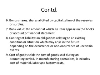 Contd.
6. Bonus shares: shares allotted by capitalization of the reserves
or surplus.
7. Book value: the amount at which an item appears in the books
of account or financial statement.
8. Contingent liability: an obligations relating to an existing
condition or situation which may arise in the future
depending on the occurrence or non-occurrence of uncertain
events.
9. Cost of goods sold: the cost of goods sold during an
accounting period. In manufacturing operations, it includes
cost of material, labor and factory costs.
 