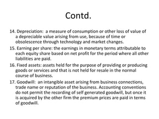 Contd.
14. Depreciation: a measure of consumption or other loss of value of
a depreciable value arising from use, because of time or
obsolescence through technology and market changes.
15. Earning per share: the earnings in monetary terms attributable to
each equity share based on net profit for the period where all other
liabilities are paid.
16. Fixed assets: assets held for the purpose of providing or producing
goods or services and that is not held for resale in the normal
course of business.
17. Goodwill: an intangible asset arising from business connections,
trade name or reputation of the business. Accounting conventions
do not permit the recording of self generated goodwill, but once it
is acquired by the other firm the premium prices are paid in terms
of goodwill.
 
