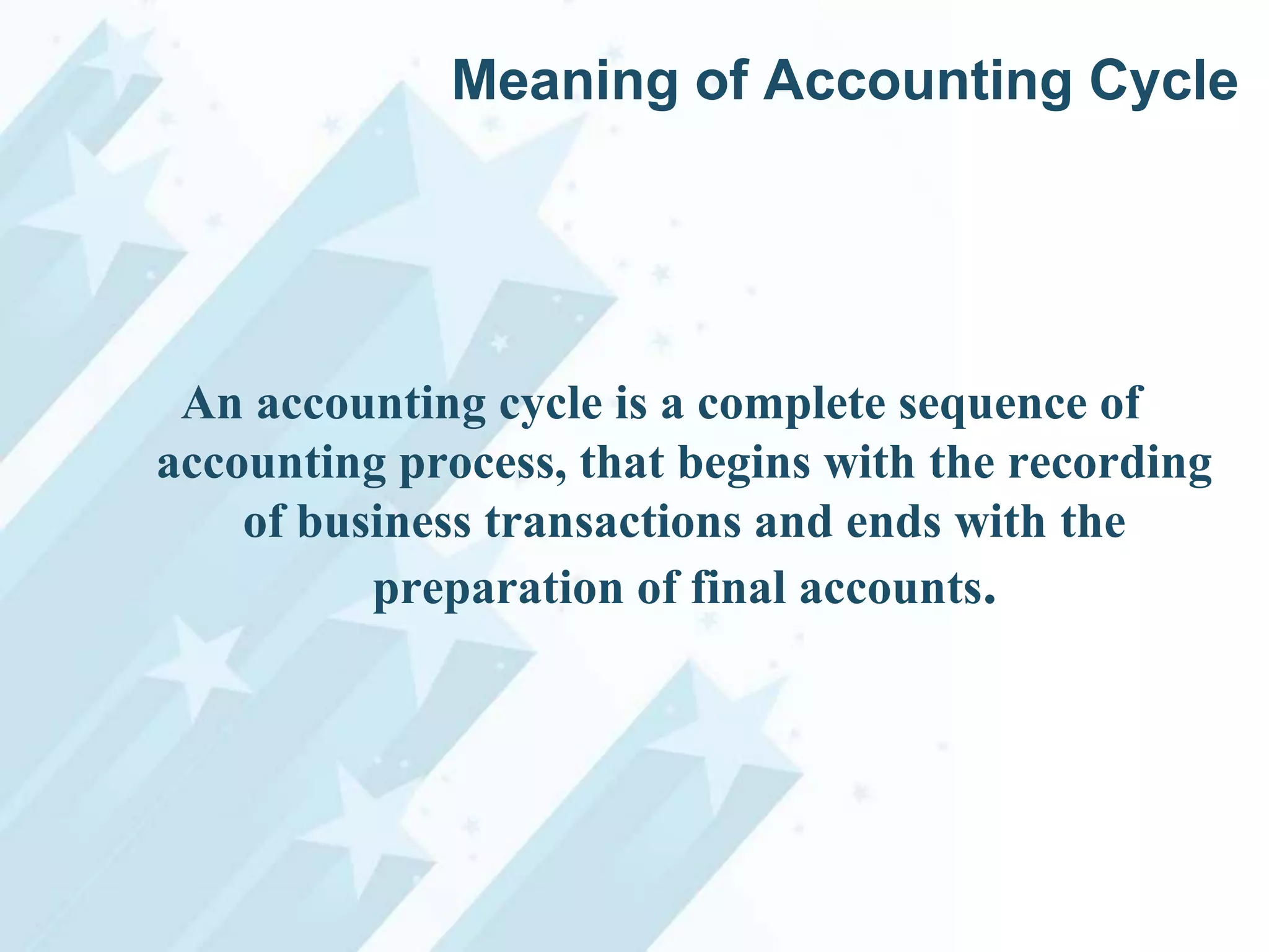 Meaning of Accounting Cycle

An accounting cycle is a complete sequence of
accounting process, that begins with the recording
of business transactions and ends with the
preparation of final accounts.

 