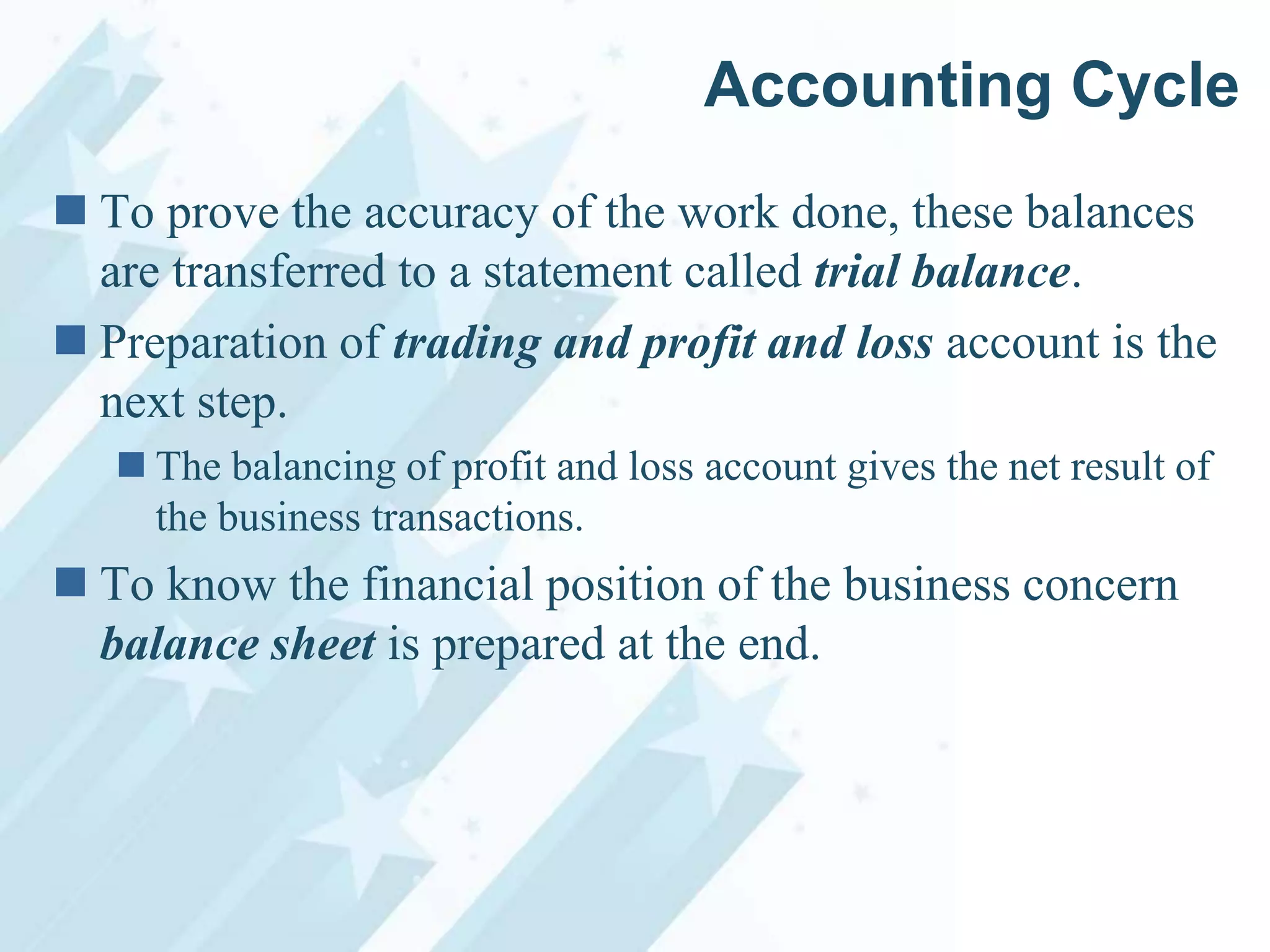 Accounting Cycle
 To prove the accuracy of the work done, these balances
are transferred to a statement called trial balance.
 Preparation of trading and profit and loss account is the
next step.
 The balancing of profit and loss account gives the net result of
the business transactions.

 To know the financial position of the business concern
balance sheet is prepared at the end.

 