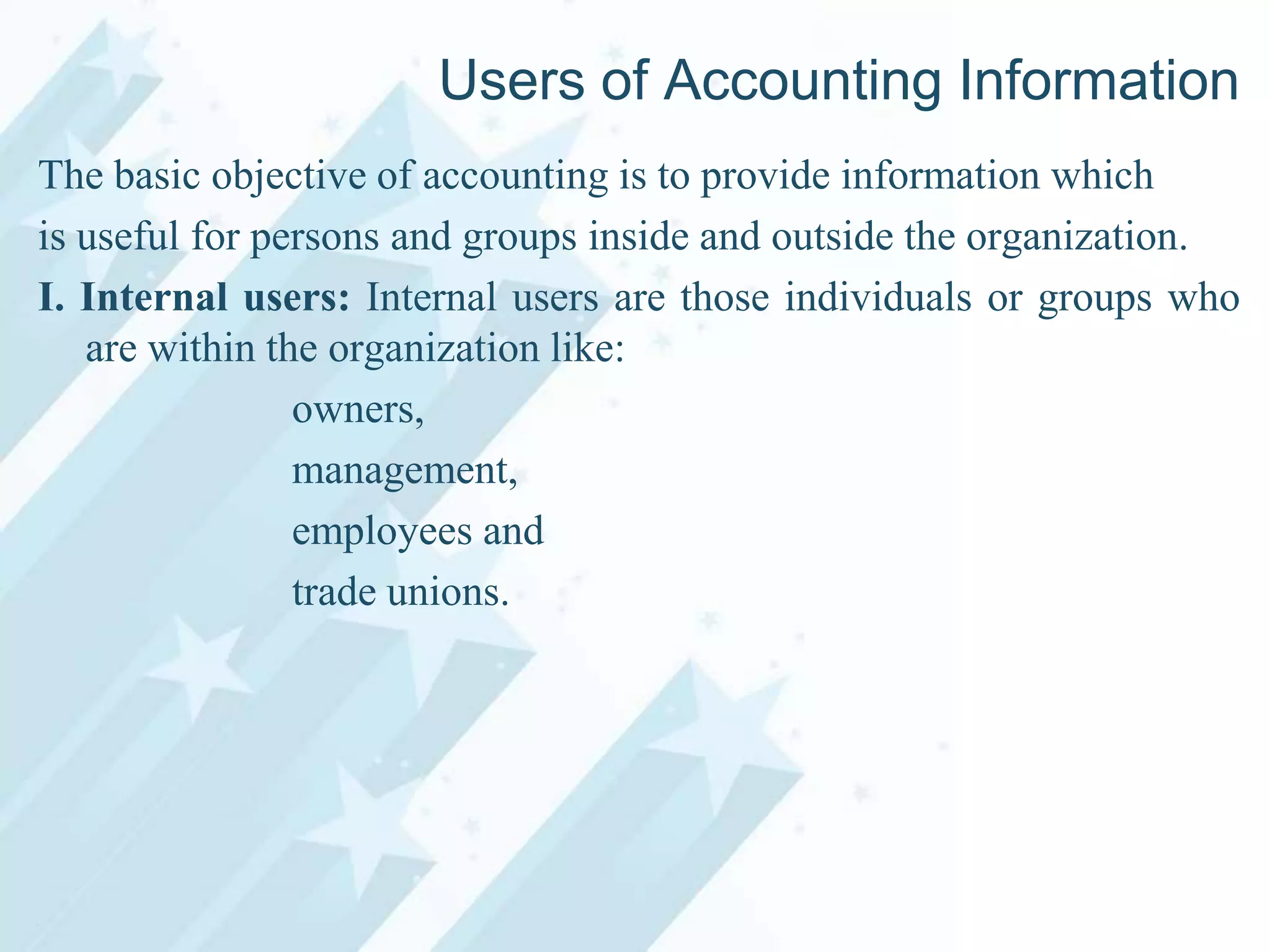 Users of Accounting Information
The basic objective of accounting is to provide information which
is useful for persons and groups inside and outside the organization.
I. Internal users: Internal users are those individuals or groups who
are within the organization like:
owners,
management,
employees and
trade unions.

 