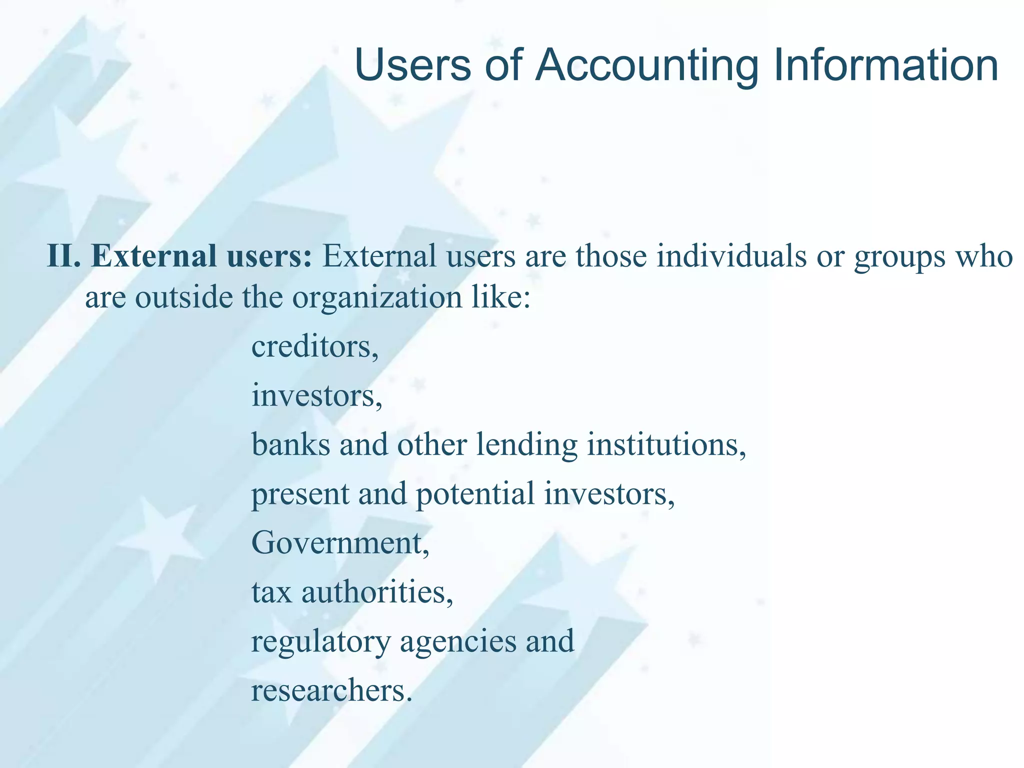 Users of Accounting Information

II. External users: External users are those individuals or groups who
are outside the organization like:
creditors,
investors,
banks and other lending institutions,
present and potential investors,
Government,
tax authorities,
regulatory agencies and
researchers.

 