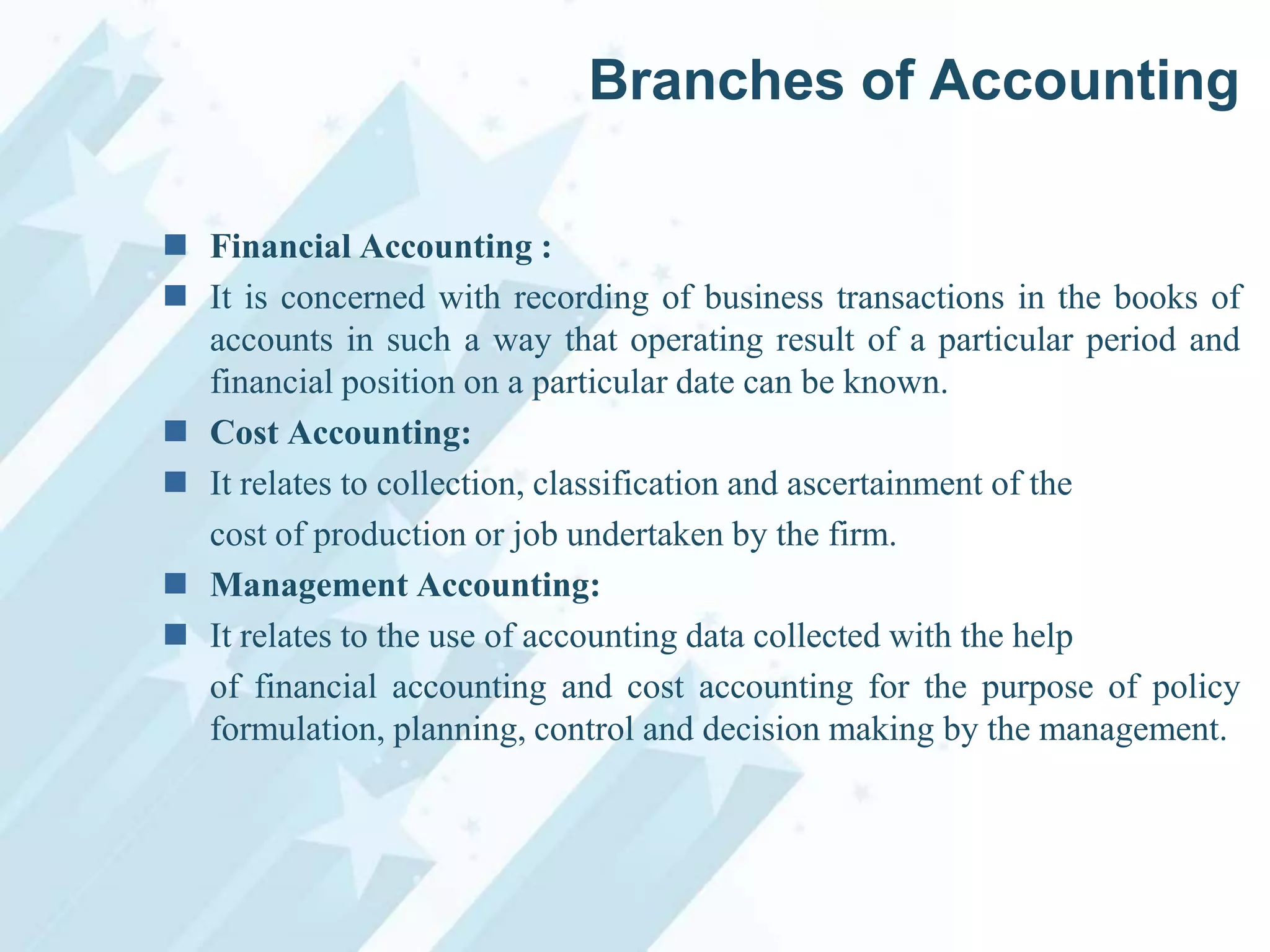 Branches of Accounting
 Financial Accounting :
 It is concerned with recording of business transactions in the books of
accounts in such a way that operating result of a particular period and
financial position on a particular date can be known.
 Cost Accounting:
 It relates to collection, classification and ascertainment of the
cost of production or job undertaken by the firm.
 Management Accounting:
 It relates to the use of accounting data collected with the help
of financial accounting and cost accounting for the purpose of policy
formulation, planning, control and decision making by the management.

 